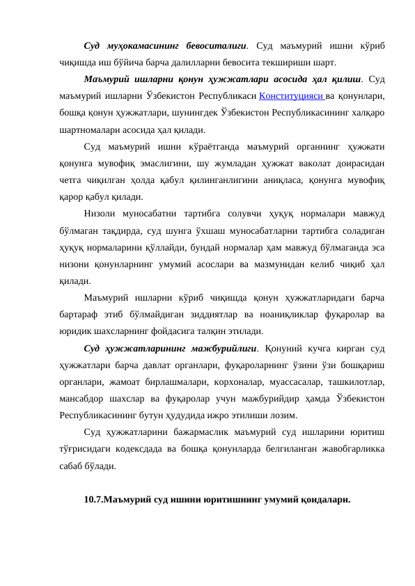 Суд  муҳокамасининг  бевоситалиги. Суд  маъмурий  ишни  кўриб
чиқишда иш бўйича барча далилларни бевосита текшириши шарт.
Маъмурий ишларни қонун ҳужжатлари асосида ҳал қилиш. Суд
маъмурий ишларни Ўзбекистон Республикаси Конституцияси
 
   ва қонунлари,
бошқа қонун ҳужжатлари, шунингдек Ўзбекистон Республикасининг халқаро
шартномалари асосида ҳал қилади.
Суд  маъмурий  ишни  кўраётганда  маъмурий  органнинг  ҳужжати
қонунга  мувофиқ  эмаслигини,  шу  жумладан  ҳужжат  ваколат  доирасидан
четга  чиқилган  ҳолда  қабул  қилинганлигини  аниқласа,  қонунга  мувофиқ
қарор қабул қилади.
Низоли  муносабатни  тартибга  солувчи  ҳуқуқ  нормалари  мавжуд
бўлмаган тақдирда, суд шунга ўхшаш муносабатларни тартибга соладиган
ҳуқуқ нормаларини қўллайди, бундай нормалар ҳам мавжуд бўлмаганда эса
низони  қонунларнинг  умумий  асослари  ва  мазмунидан  келиб  чиқиб  ҳал
қилади.
Маъмурий  ишларни  кўриб  чиқишда  қонун  ҳужжатларидаги  барча
бартараф  этиб  бўлмайдиган  зиддиятлар  ва  ноаниқликлар  фуқаролар  ва
юридик шахсларнинг фойдасига талқин этилади.
Суд  ҳужжатларининг  мажбурийлиги. Қонуний  кучга  кирган  суд
ҳужжатлари барча давлат органлари, фуқароларнинг ўзини ўзи бошқариш
органлари, жамоат бирлашмалари, корхоналар, муассасалар, ташкилотлар,
мансабдор  шахслар  ва  фуқаролар  учун  мажбурийдир  ҳамда  Ўзбекистон
Республикасининг бутун ҳудудида ижро этилиши лозим.
Суд  ҳужжатларини  бажармаслик  маъмурий  суд  ишларини  юритиш
тўғрисидаги кодексдада ва бошқа қонунларда белгиланган жавобгарликка
сабаб бўлади.
10.7.Маъмурий суд ишини юритишнинг умумий қоидалари.
