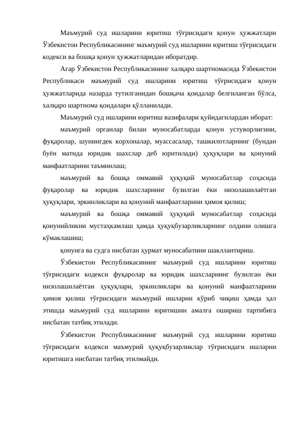 Маъмурий  суд  ишларини  юритиш  тўғрисидаги  қонун  ҳужжатлари
Ўзбекистон Республикасининг маъмурий суд ишларини юритиш тўғрисидаги
кодекси ва бошқа қонун ҳужжатларидан иборатдир.
Агар Ўзбекистон Республикасининг халқаро шартномасида Ўзбекистон
Республикаси  маъмурий  суд  ишларини  юритиш  тўғрисидаги  қонун
ҳужжатларида назарда тутилганидан бошқача қоидалар белгиланган бўлса,
халқаро шартнома қоидалари қўлланилади.
Маъмурий суд ишларини юритиш вазифалари қуйидагилардан иборат:
маъмурий  органлар  билан  муносабатларда  қонун  устуворлигини,
фуқаролар, шунингдек корхоналар, муассасалар, ташкилотларнинг (бундан
буён  матнда  юридик  шахслар  деб  юритилади)  ҳуқуқлари  ва  қонуний
манфаатларини таъминлаш;
маъмурий  ва  бошқа  оммавий  ҳуқуқий  муносабатлар  соҳасида
фуқаролар  ва  юридик  шахсларнинг  бузилган  ёки  низолашилаётган
ҳуқуқлари, эркинликлари ва қонуний манфаатларини ҳимоя қилиш;
маъмурий  ва  бошқа  оммавий  ҳуқуқий  муносабатлар  соҳасида
қонунийликни мустаҳкамлаш ҳамда ҳуқуқбузарликларнинг олдини олишга
кўмаклашиш;
қонунга ва судга нисбатан ҳурмат муносабатини шакллантириш.
Ўзбекистон  Республикасининг  маъмурий  суд  ишларини  юритиш
тўғрисидаги  кодекси фуқаролар  ва  юридик  шахсларнинг  бузилган  ёки
низолашилаётган  ҳуқуқлари,  эркинликлари  ва  қонуний  манфаатларини
ҳимоя  қилиш  тўғрисидаги  маъмурий  ишларни  кўриб  чиқиш  ҳамда  ҳал
этишда  маъмурий  суд  ишларини  юритишни  амалга  ошириш  тартибига
нисбатан татбиқ этилади.
Ўзбекистон  Республикасининг  маъмурий  суд  ишларини  юритиш
тўғрисидаги  кодекси маъмурий  ҳуқуқбузарликлар  тўғрисидаги  ишларни
юритишга нисбатан татбиқ этилмайди.
