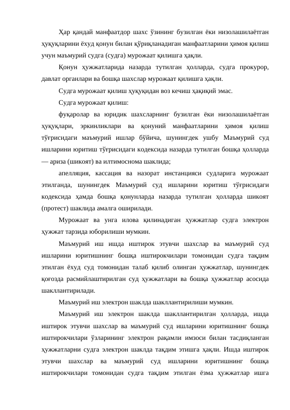 Ҳар қандай манфаатдор шахс ўзининг бузилган ёки низолашилаётган
ҳуқуқларини ёхуд қонун билан қўриқланадиган манфаатларини ҳимоя қилиш
учун маъмурий судга (судга) мурожаат қилишга ҳақли.
Қонун  ҳужжатларида  назарда  тутилган  ҳолларда,  судга  прокурор,
давлат органлари ва бошқа шахслар мурожаат қилишга ҳақли.
Судга мурожаат қилиш ҳуқуқидан воз кечиш ҳақиқий эмас.
Судга мурожаат қилиш:
фуқаролар  ва  юридик  шахсларнинг  бузилган  ёки  низолашилаётган
ҳуқуқлари,  эркинликлари  ва  қонуний  манфаатларини  ҳимоя  қилиш
тўғрисидаги  маъмурий  ишлар  бўйича,  шунингдек  ушбу  Маъмурий  суд
ишларини юритиш тўғрисидаги кодексида назарда тутилган бошқа ҳолларда
— ариза (шикоят) ва илтимоснома шаклида;
апелляция,  кассация  ва  назорат  инстанцияси  судларига  мурожаат
этилганда,  шунингдек  Маъмурий  суд  ишларини  юритиш  тўғрисидаги
кодексида  ҳамда  бошқа  қонунларда  назарда  тутилган  ҳолларда  шикоят
(протест) шаклида амалга оширилади.
Мурожаат  ва  унга  илова  қилинадиган  ҳужжатлар  судга  электрон
ҳужжат тарзида юборилиши мумкин.
Маъмурий  иш  ишда  иштирок  этувчи  шахслар  ва  маъмурий  суд
ишларини  юритишнинг  бошқа  иштирокчилари  томонидан  судга  тақдим
этилган ёхуд суд томонидан талаб қилиб олинган ҳужжатлар, шунингдек
қоғозда расмийлаштирилган суд ҳужжатлари ва бошқа ҳужжатлар асосида
шакллантирилади.
Маъмурий иш электрон шаклда шакллантирилиши мумкин.
Маъмурий  иш  электрон  шаклда  шакллантирилган  ҳолларда,  ишда
иштирок этувчи шахслар ва маъмурий суд ишларини юритишнинг бошқа
иштирокчилари ўзларининг электрон рақамли имзоси билан тасдиқланган
ҳужжатларни судга электрон шаклда тақдим этишга ҳақли. Ишда иштирок
этувчи  шахслар  ва  маъмурий  суд  ишларини  юритишнинг  бошқа
иштирокчилари  томонидан  судга  тақдим  этилган  ёзма  ҳужжатлар  ишга
