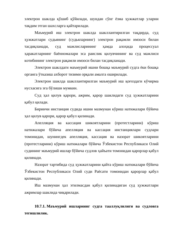 электрон  шаклда  қўшиб  қўйилади,  шундан  сўнг  ёзма  ҳужжатлар  уларни
тақдим этган шахсларга қайтарилади.
Маъмурий  иш  электрон  шаклда  шакллантирилган  тақдирда,  суд
ҳужжатлари  судьянинг  (судьяларнинг)  электрон  рақамли  имзоси  билан
тасдиқланади,  суд  мажлисларининг  ҳамда  алоҳида  процессуал
ҳаракатларнинг  баённомалари  эса  раислик  қилувчининг  ва  суд  мажлиси
котибининг электрон рақамли имзоси билан тасдиқланади.
Электрон шаклдаги маъмурий ишни бошқа маъмурий судга ёки бошқа
органга ўтказиш ахборот тизими орқали амалга оширилади.
Электрон шаклда шакллантирилган маъмурий иш қоғоздаги кўчирма
нусхасига эга бўлиши мумкин.
Суд ҳал қилув қарори, ажрим, қарор шаклидаги суд ҳужжатларини
қабул қилади.
Биринчи инстанция судида ишни мазмунан кўриш натижалари бўйича
ҳал қилув қарори, қарор қабул қилинади.
Апелляция  ва  кассация  шикоятларини  (протестларини)  кўриш
натижалари  бўйича  апелляция  ва  кассация  инстанциялари  судлари
томонидан,  шунингдек  апелляция,  кассация  ва  назорат  шикоятларини
(протестларини) кўриш натижалари бўйича Ўзбекистон Республикаси Олий
судининг маъмурий ишлар бўйича судлов ҳайъати томонидан қарорлар қабул
қилинади.
Назорат тартибида суд ҳужжатларини қайта кўриш натижалари бўйича
Ўзбекистон  Республикаси  Олий  суди  Раёсати  томонидан  қарорлар  қабул
қилинади.
Иш  мазмунан  ҳал  этилмасдан  қабул  қилинадиган  суд  ҳужжатлари
ажримлар шаклида чиқарилади.
10.7.1. Маъмурий  ишларнинг  судга  тааллуқлилиги  ва  судловга
тегишлилик.
