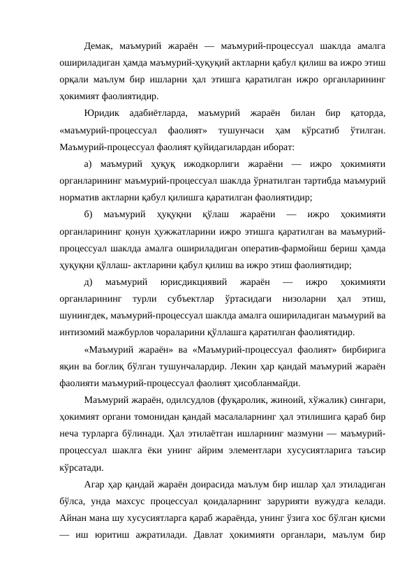 Демак,  маъмурий  жараён  —  маъмурий-процессуал  шаклда  амалга
ошириладиган ҳамда маъмурий-ҳуқуқий актларни қабул қилиш ва ижро этиш
орқали маълум бир ишларни ҳал этишга қаратилган ижро органларининг
ҳокимият фаолиятидир.
Юридик  адабиётларда,  маъмурий  жараён  билан  бир  қаторда,
«маъмурий-процессуал  фаолият»  тушунчаси  ҳам  кўрсатиб  ўтилган.
Маъмурий-процессуал фаолият қуйидагилардан иборат: 
а)  маъмурий  ҳуқуқ  ижодкорлиги  жараёни  —  ижро  ҳокимияти
органларининг маъмурий-процессуал шаклда ўрнатилган тартибда маъмурий
норматив актларни қабул қилишга қаратилган фаолиятидир; 
б)  маъмурий  ҳуқуқни  қўлаш  жараёни  —  ижро  ҳокимияти
органларининг қонун ҳужжатларини ижро этишга қаратилган ва маъмурий-
процессуал шаклда амалга ошириладиган оператив-фармойиш бериш ҳамда
ҳуқуқни қўллаш- актларини қабул қилиш ва ижро этиш фаолиятидир; 
д)  маъмурий  юрисдикциявий  жараён  —  ижро  ҳокимияти
органларининг  турли  субъектлар  ўртасидаги  низоларни  ҳал  этиш,
шунингдек, маъмурий-процессуал шаклда амалга ошириладиган маъмурий ва
интизомий мажбурлов чораларини қўллашга қаратилган фаолиятидир. 
«Маъмурий жараён» ва «Маъмурий-процессуал фаолият» бирбирига
яқин ва боғлиқ бўлган тушунчалардир. Лекин ҳар қандай маъмурий жараён
фаолияти маъмурий-процессуал фаолият ҳисобланмайди. 
Маъмурий жараён, одилсудлов (фуқаролик, жиноий, хўжалик) сингари,
ҳокимият органи томонидан қандай масалаларнинг ҳал этилишига қараб бир
неча турларга бўлинади. Ҳал этилаётган ишларнинг мазмуни — маъмурий-
процессуал  шаклга  ёки  унинг  айрим  элементлари  хусусиятларига  таъсир
кўрсатади. 
Агар ҳар қандай жараён доирасида маълум бир ишлар ҳал этиладиган
бўлса,  унда  махсус  процессуал  қоидаларнинг  зарурияти  вужудга  келади.
Айнан мана шу хусусиятларга қараб жараёнда, унинг ўзига хос бўлган қисми
—  иш  юритиш  ажратилади.  Давлат  ҳокимияти  органлари,  маълум  бир
