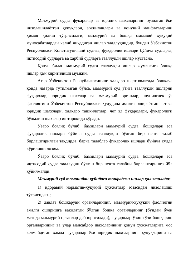 Маъмурий  судга  фуқаролар  ва  юридик  шахсларнинг  бузилган  ёки
низолашилаётган  ҳуқуқлари,  эркинликлари  ва  қонуний  манфаатларини
ҳимоя  қилиш  тўғрисидаги,  маъмурий  ва  бошқа  оммавий  ҳуқуқий
муносабатлардан келиб чиқадиган ишлар тааллуқлидир, бундан Ўзбекистон
Республикаси Конституциявий судига, фуқаролик ишлари бўйича судларга,
иқтисодий судларга ва ҳарбий судларга тааллуқли ишлар мустасно.
Қонун  билан  маъмурий  судга  тааллуқли  ишлар  жумласига  бошқа
ишлар ҳам киритилиши мумкин.
Агар Ўзбекистон Республикасининг халқаро шартномасида бошқача
қоида назарда тутилмаган бўлса, маъмурий суд ўзига тааллуқли ишларни
фуқаролар,  юридик  шахслар  ва  маъмурий  органлар,  шунингдек  ўз
фаолиятини Ўзбекистон Республикаси ҳудудида амалга ошираётган чет эл
юридик шахслари,  халқаро ташкилотлар, чет  эл фуқаролари, фуқаролиги
бўлмаган шахслар иштирокида кўради.
Ўзаро  боғлиқ  бўлиб,  баъзилари  маъмурий  судга,  бошқалари  эса
фуқаролик  ишлари  бўйича  судга  тааллуқли  бўлган  бир  нечта  талаб
бирлаштирилган тақдирда, барча талаблар фуқаролик ишлари бўйича судда
кўрилиши лозим.
Ўзаро  боғлиқ  бўлиб,  баъзилари  маъмурий  судга,  бошқалари  эса
иқтисодий судга тааллуқли бўлган бир нечта талабни бирлаштиришга йўл
қўйилмайди.
Маъмурий суд томонидан қуйидаги тоифадаги ишлар ҳал этилади:
1)  идоравий  норматив-ҳуқуқий  ҳужжатлар  юзасидан  низолашиш
тўғрисидаги;
2)  давлат  бошқаруви  органларининг,  маъмурий-ҳуқуқий  фаолиятни
амалга  оширишга  ваколатли  бўлган  бошқа  органларнинг  (бундан  буён
матнда маъмурий органлар деб юритилади), фуқаролар ўзини ўзи бошқариш
органларининг ва улар мансабдор шахсларининг қонун ҳужжатларига мос
келмайдиган  ҳамда  фуқаролар  ёки  юридик  шахсларнинг  ҳуқуқларини  ва
