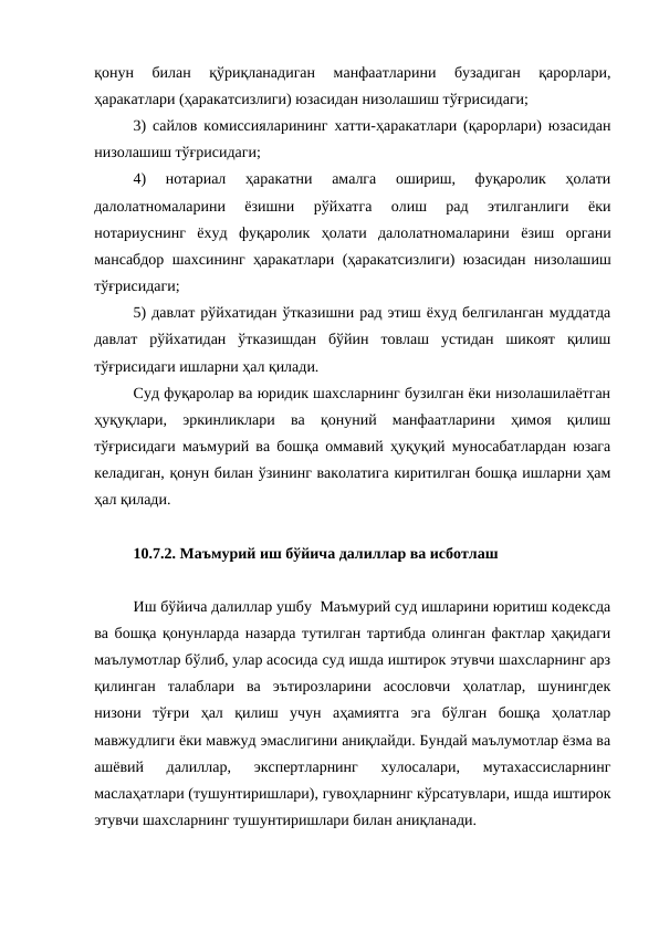 қонун  билан  қўриқланадиган  манфаатларини  бузадиган  қарорлари,
ҳаракатлари (ҳаракатсизлиги) юзасидан низолашиш тўғрисидаги;
3) сайлов комиссияларининг хатти-ҳаракатлари (қарорлари) юзасидан
низолашиш тўғрисидаги;
4)  нотариал  ҳаракатни  амалга  ошириш,  фуқаролик  ҳолати
далолатномаларини  ёзишни  рўйхатга  олиш  рад  этилганлиги  ёки
нотариуснинг  ёхуд  фуқаролик  ҳолати  далолатномаларини  ёзиш  органи
мансабдор шахсининг ҳаракатлари (ҳаракатсизлиги) юзасидан низолашиш
тўғрисидаги;
5) давлат рўйхатидан ўтказишни рад этиш ёхуд белгиланган муддатда
давлат  рўйхатидан  ўтказишдан  бўйин  товлаш  устидан  шикоят  қилиш
тўғрисидаги ишларни ҳал қилади.
Суд фуқаролар ва юридик шахсларнинг бузилган ёки низолашилаётган
ҳуқуқлари,  эркинликлари  ва  қонуний  манфаатларини  ҳимоя  қилиш
тўғрисидаги маъмурий ва бошқа оммавий ҳуқуқий муносабатлардан юзага
келадиган, қонун билан ўзининг ваколатига киритилган бошқа ишларни ҳам
ҳал қилади.
10.7.2. Маъмурий иш бўйича далиллар ва исботлаш
Иш бўйича далиллар ушбу  Маъмурий суд ишларини юритиш кодексда
ва бошқа қонунларда назарда тутилган тартибда олинган фактлар ҳақидаги
маълумотлар бўлиб, улар асосида суд ишда иштирок этувчи шахсларнинг арз
қилинган  талаблари  ва  эътирозларини  асословчи  ҳолатлар,  шунингдек
низони  тўғри  ҳал  қилиш  учун  аҳамиятга  эга  бўлган  бошқа  ҳолатлар
мавжудлиги ёки мавжуд эмаслигини аниқлайди. Бундай маълумотлар ёзма ва
ашёвий  далиллар,  экспертларнинг  хулосалари,  мутахассисларнинг
маслаҳатлари (тушунтиришлари), гувоҳларнинг кўрсатувлари, ишда иштирок
этувчи шахсларнинг тушунтиришлари билан аниқланади.
