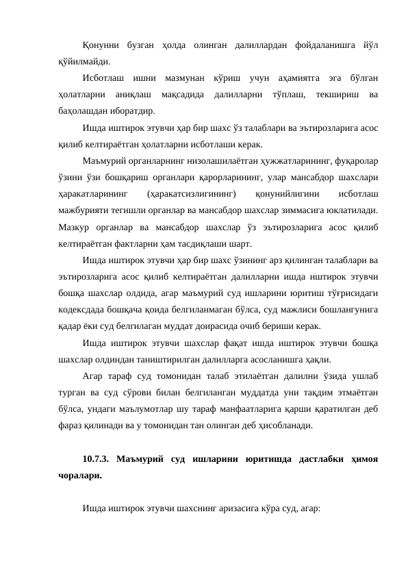 Қонунни  бузган  ҳолда  олинган  далиллардан  фойдаланишга  йўл
қўйилмайди.
Исботлаш  ишни  мазмунан  кўриш  учун  аҳамиятга  эга  бўлган
ҳолатларни  аниқлаш  мақсадида  далилларни  тўплаш,  текшириш  ва
баҳолашдан иборатдир.
Ишда иштирок этувчи ҳар бир шахс ўз талаблари ва эътирозларига асос
қилиб келтираётган ҳолатларни исботлаши керак.
Маъмурий органларнинг низолашилаётган ҳужжатларининг, фуқаролар
ўзини ўзи бошқариш органлари қарорларининг, улар мансабдор шахслари
ҳаракатларининг
 
(ҳаракатсизлигининг)
 
қонунийлигини
 
исботлаш
мажбурияти тегишли органлар ва мансабдор шахслар зиммасига юклатилади.
Мазкур  органлар  ва  мансабдор  шахслар  ўз  эътирозларига  асос  қилиб
келтираётган фактларни ҳам тасдиқлаши шарт.
Ишда иштирок этувчи ҳар бир шахс ўзининг арз қилинган талаблари ва
эътирозларига асос қилиб келтираётган далилларни ишда иштирок этувчи
бошқа шахслар олдида, агар маъмурий суд ишларини юритиш тўғрисидаги
кодексдада бошқача қоида белгиланмаган бўлса, суд мажлиси бошлангунига
қадар ёки суд белгилаган муддат доирасида очиб бериши керак.
Ишда иштирок этувчи шахслар фақат ишда иштирок этувчи бошқа
шахслар олдиндан таништирилган далилларга асосланишга ҳақли.
Агар  тараф  суд  томонидан  талаб  этилаётган  далилни  ўзида  ушлаб
турган ва суд сўрови билан белгиланган муддатда уни тақдим этмаётган
бўлса, ундаги маълумотлар шу тараф манфаатларига қарши қаратилган деб
фараз қилинади ва у томонидан тан олинган деб ҳисобланади.
10.7.3.  Маъмурий  суд  ишларини  юритишда  дастлабки  ҳимоя
чоралари.
Ишда иштирок этувчи шахснинг аризасига кўра суд, агар:
