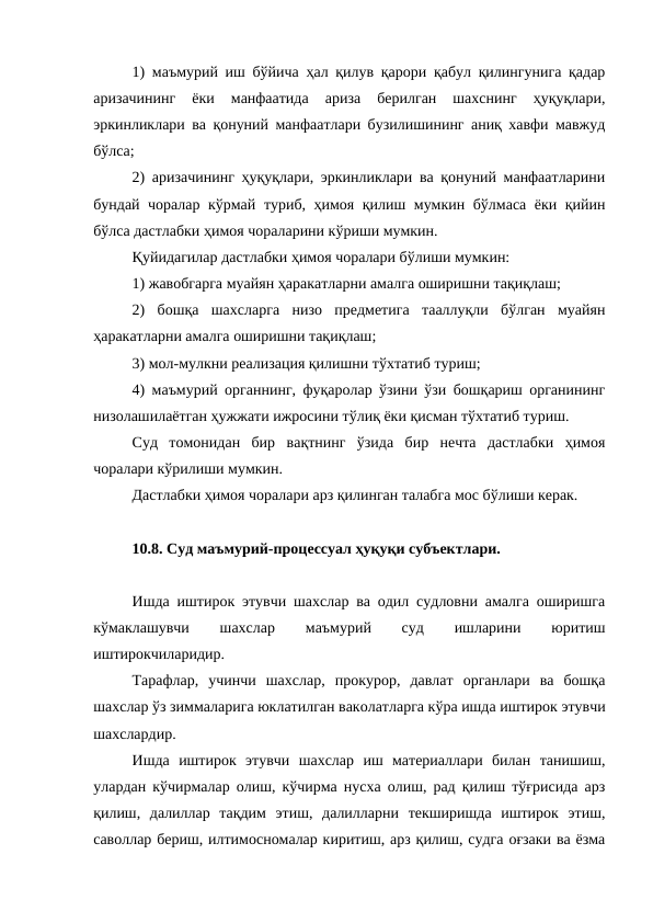 1) маъмурий иш бўйича ҳал қилув қарори қабул қилингунига қадар
аризачининг  ёки  манфаатида  ариза  берилган  шахснинг  ҳуқуқлари,
эркинликлари ва қонуний манфаатлари бузилишининг аниқ хавфи мавжуд
бўлса;
2) аризачининг ҳуқуқлари, эркинликлари ва қонуний манфаатларини
бундай чоралар кўрмай туриб, ҳимоя қилиш мумкин бўлмаса ёки қийин
бўлса дастлабки ҳимоя чораларини кўриши мумкин.
Қуйидагилар дастлабки ҳимоя чоралари бўлиши мумкин:
1) жавобгарга муайян ҳаракатларни амалга оширишни тақиқлаш;
2)  бошқа  шахсларга  низо  предметига  тааллуқли  бўлган  муайян
ҳаракатларни амалга оширишни тақиқлаш;
3) мол-мулкни реализация қилишни тўхтатиб туриш;
4) маъмурий органнинг, фуқаролар ўзини ўзи бошқариш органининг
низолашилаётган ҳужжати ижросини тўлиқ ёки қисман тўхтатиб туриш.
Суд  томонидан  бир  вақтнинг  ўзида  бир  нечта  дастлабки  ҳимоя
чоралари кўрилиши мумкин.
Дастлабки ҳимоя чоралари арз қилинган талабга мос бўлиши керак.
10.8. Суд маъмурий-процессуал ҳуқуқи субъектлари.
Ишда иштирок этувчи шахслар ва одил судловни амалга оширишга
кўмаклашувчи
 
шахслар
 
маъмурий
 
суд
 
ишларини
 
юритиш
иштирокчиларидир.
Тарафлар,  учинчи  шахслар,  прокурор,  давлат  органлари  ва  бошқа
шахслар ўз зиммаларига юклатилган ваколатларга кўра ишда иштирок этувчи
шахслардир.
Ишда  иштирок  этувчи  шахслар  иш  материаллари  билан  танишиш,
улардан кўчирмалар олиш, кўчирма нусха олиш, рад қилиш тўғрисида арз
қилиш,  далиллар  тақдим  этиш,  далилларни  текширишда  иштирок  этиш,
саволлар бериш, илтимосномалар киритиш, арз қилиш, судга оғзаки ва ёзма
