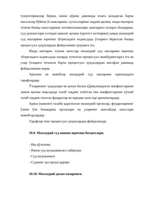 тушунтиришлар  бериш,  ишни  кўриш  давомида  юзага  келадиган  барча
масалалар бўйича ўз важларини, хулосаларини тақдим қилиш, ишда иштирок
этувчи бошқа шахсларнинг илтимосномалари, важларига эътироз билдириш,
суд ҳужжатлари устидан шикоят қилиш (протест келтириш) ҳамда маъмурий
суд ишларини юритиш тўғрисидаги кодексдада ўзларига берилган бошқа
процессуал ҳуқуқлардан фойдаланиш ҳуқуқига эга.
Ишда  иштирок  этувчи  шахслар  маъмурий  суд  ишларини  юритиш
тўғрисидаги кодексдада назарда тутилган процессуал мажбуриятларга эга ва
улар  ўзларига  тегишли  барча  процессуал  ҳуқуқлардан  инсофли  равишда
фойдаланиши керак.
Аризачи  ва  жавобгар  маъмурий  суд  ишларини  юритишдаги
тарафлардир.
Ўзларининг ҳуқуқлари ва қонун билан қўриқланадиган манфаатларини
ҳимоя қилиш мақсадида талаб тақдим этаётган ёки манфаатларини кўзлаб
талаб тақдим этилган фуқаролар ва юридик шахслар аризачилардир.
Ариза (шикоят) талаби қаратилган маъмурий органлар, фуқароларнинг
ўзини  ўзи  бошқариш  органлари  ва  уларнинг  мансабдор  шахслари
жавобгарлардир.
Тарафлар тенг процессуал ҳуқуқлардан фойдаланади.
10.9. Маъмурий суд ишини юритиш босқичлари.
- Иш қўзғатиш
- Ишни суд муҳокамасига тайёрлаш
- Суд муҳокамаси
- Суднинг ҳал қилув қарори
10.10. Маъмурий даъво назарияси.
