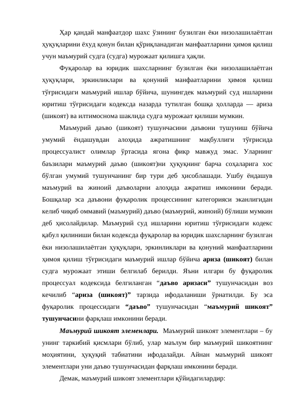 Ҳар қандай манфаатдор шахс ўзининг бузилган ёки низолашилаётган
ҳуқуқларини ёхуд қонун билан қўриқланадиган манфаатларини ҳимоя қилиш
учун маъмурий судга (судга) мурожаат қилишга ҳақли. 
Фуқаролар  ва  юридик  шахсларнинг  бузилган  ёки  низолашилаётган
ҳуқуқлари,  эркинликлари  ва  қонуний  манфаатларини  ҳимоя  қилиш
тўғрисидаги маъмурий ишлар бўйича, шунингдек маъмурий суд ишларини
юритиш тўғрисидаги кодексда назарда тутилган бошқа ҳолларда — ариза
(шикоят) ва илтимоснома шаклида судга мурожаат қилиши мумкин.
Маъмурий  даъво  (шикоят)  тушунчасини  даъвони  тушуниш  бўйича
умумий  ёндашувдан  алоҳида  ажратишнинг  мақбуллиги  тўғрисида
процессуалист  олимлар  ўртасида  ягона  фикр  мавжуд  эмас.  Уларнинг
баъзилари  маъмурий  даъво  (шикоят)ни  ҳуқуқнинг  барча  соҳаларига  хос
бўлган умумий тушунчанинг  бир тури деб ҳисоблашади. Ушбу ёндашув
маъмурий  ва  жиноий  даъволарни  алоҳида  ажратиш  имконини  беради.
Бошқалар эса даъвони фуқаролик процессининг категорияси  эканлигидан
келиб чиқиб оммавий (маъмурий) даъво (маъмурий, жиноий) бўлиши мумкин
деб ҳисолайдилар. Маъмурий суд ишларини юритиш тўғрисидаги кодекс
қабул қилиниши билан кодексда фуқаролар ва юридик шахсларнинг бузилган
ёки низолашилаётган ҳуқуқлари, эркинликлари ва қонуний манфаатларини
ҳимоя қилиш тўғрисидаги маъмурий ишлар бўйича  ариза (шикоят) билан
судга  мурожаат  этиши  белгилаб  берилди.  Яъни  илгари  бу  фуқаролик
процессуал  кодексида  белгиланган  “даъво  аризаси” тушунчасидан  воз
кечилиб  “ариза  (шикоят)” тарзида  ифодаланиши  ўрнатилди.  Бу  эса
фуқаролик  процессидаги  “даъво” тушунчасидан  “маъмурий  шикоят”
тушунчасини фарқлаш имконини беради.
Маъмурий шикоят элеменлари.  Маъмурий шикоят элементлари – бу
унинг таркибий қисмлари бўлиб, улар маълум бир маъмурий шикоятнинг
моҳиятини,  ҳуқуқий  табиатини  ифодалайди.  Айнан  маъмурий  шикоят
элементлари уни даъво тушунчасидан фарқлаш имконини беради.
Демак, маъмурий шикоят элементлари қўйидагилардир: 
