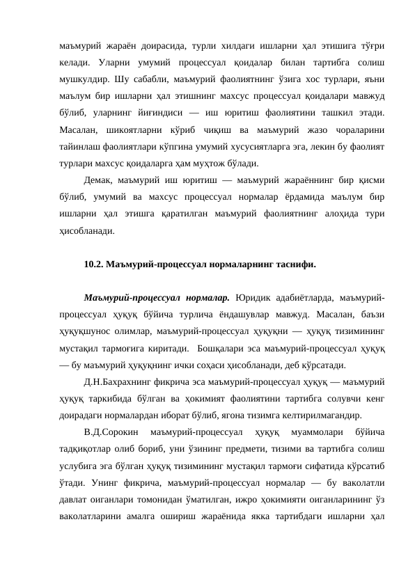 маъмурий жараён доирасида, турли хилдаги ишларни ҳал этишига тўғри
келади.  Уларни  умумий  процессуал  қоидалар  билан  тартибга  солиш
мушкулдир. Шу сабабли, маъмурий фаолиятнинг ўзига хос турлари, яъни
маълум бир ишларни ҳал этишнинг махсус процессуал қоидалари мавжуд
бўлиб,  уларнинг  йиғиндиси  —  иш  юритиш  фаолиятини  ташкил  этади.
Масалан,  шикоятларни  кўриб  чиқиш  ва  маъмурий  жазо  чораларини
тайинлаш фаолиятлари кўпгина умумий хусусиятларга эга, лекин бу фаолият
турлари махсус қоидаларга ҳам муҳтож бўлади. 
Демак, маъмурий иш юритиш — маъмурий жараённинг бир қисми
бўлиб,  умумий  ва  махсус  процессуал  нормалар  ёрдамида  маълум  бир
ишларни  ҳал  этишга  қаратилган  маъмурий  фаолиятнинг  алоҳида  тури
ҳисобланади. 
10.2. Маъмурий-процессуал нормаларнинг таснифи. 
Маъмурий-процессуал  нормалар. Юридик  адабиётларда,  маъмурий-
процессуал  ҳуқуқ  бўйича  турлича  ёндашувлар  мавжуд.  Масалан,  баъзи
ҳуқуқшунос олимлар, маъмурий-процессуал ҳуқуқни — ҳуқуқ тизимининг
мустақил тармоғига киритади.  Бошқалари эса маъмурий-процессуал ҳуқуқ
— бу маъмурий ҳуқуқнинг ички соҳаси ҳисобланади, деб кўрсатади. 
Д.Н.Бахрахнинг фикрича эса маъмурий-процессуал ҳуқуқ — маъмурий
ҳуқуқ таркибида  бўлган  ва  ҳокимият  фаолиятини  тартибга  солувчи  кенг
доирадаги нормалардан иборат бўлиб, ягона тизимга келтирилмагандир. 
В.Д.Сорокин  маъмурий-процессуал  ҳуқуқ  муаммолари  бўйича
тадқиқотлар олиб бориб, уни ўзининг предмети, тизими ва тартибга солиш
услубига эга бўлган ҳуқуқ тизимининг мустақил тармоғи сифатида кўрсатиб
ўтади.  Унинг  фикрича,  маъмурий-процессуал  нормалар  —  бу  ваколатли
давлат оиганлари томонидан ўматилган, ижро ҳокимияти оиганларининг ўз
ваколатларини  амалга  ошириш  жараёнида  якка  тартибдаги  ишларни  ҳал
