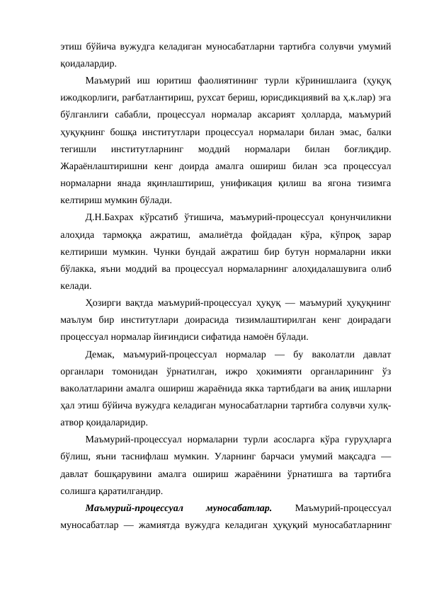 этиш бўйича вужудга келадиган муносабатларни тартибга солувчи умумий
қоидалардир. 
Маъмурий  иш  юритиш  фаолиятининг  турли  кўринишлаига  (ҳуқуқ
ижодкорлиги, рағбатлантириш, рухсат бериш, юрисдикциявий ва ҳ.к.лар) эга
бўлганлиги  сабабли,  процессуал  нормалар  аксарият  ҳолларда,  маъмурий
ҳуқуқнинг бошқа институтлари процессуал нормалари билан эмас, балки
тегишли  институтларнинг  моддий  нормалари  билан  боғлиқдир.
Жараёнлаштиришни  кенг  доирда  амалга  ошириш  билан  эса  процессуал
нормаларни  янада  яқинлаштириш,  унификация  қилиш  ва  ягона  тизимга
келтириш мумкин бўлади.
Д.Н.Бахрах  кўрсатиб  ўтишича,  маъмурий-процессуал  қонунчиликни
алоҳида  тармоққа  ажратиш,  амалиётда  фойдадан  кўра,  кўпроқ  зарар
келтириши мумкин. Чунки бундай ажратиш бир бутун нормаларни икки
бўлакка, яъни моддий ва процессуал нормаларнинг алоҳидалашувига олиб
келади.  
Ҳозирги вақтда маъмурий-процессуал ҳуқуқ — маъмурий ҳуқуқнинг
маълум  бир  институтлари  доирасида  тизимлаштирилган  кенг  доирадаги
процессуал нормалар йиғиндиси сифатида намоён бўлади. 
Демак,  маъмурий-процессуал  нормалар  —  бу  ваколатли  давлат
органлари  томонидан  ўрнатилган,  ижро  ҳокимияти  органларининг  ўз
ваколатларини амалга ошириш жараёнида якка тартибдаги ва аниқ ишларни
ҳал этиш бўйича вужудга келадиган муносабатларни тартибга солувчи хулқ-
атвор қоидаларидир. 
Маъмурий-процессуал  нормаларни турли асосларга  кўра  гуруҳларга
бўлиш, яъни таснифлаш мумкин. Уларнинг барчаси умумий мақсадга —
давлат  бошқарувини  амалга  ошириш  жараёнини  ўрнатишга  ва  тартибга
солишга қаратилгандир. 
Маъмурий-процессуал
 
муносабатлар.
 Маъмурий-процессуал
муносабатлар — жамиятда вужудга келадиган ҳуқуқий муносабатларнинг

