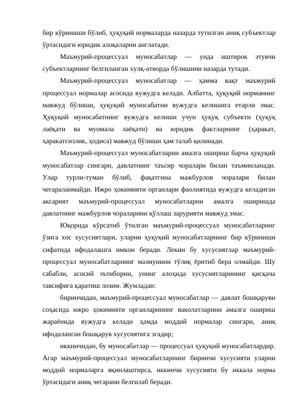 бир кўриниши бўлиб, ҳуқуқий нормаларда назарда тутилган аниқ субъектлар
ўртасидаги юридик алоқаларни англатади. 
Маъмурий-процессуал  муносабатлар  —  унда  иштирок  этувчи
субъектларнинг белгиланган хулқ-атворда бўлишини назарда тутади. 
Маъмурий-процессуал  муносабатлар  —  ҳамма  вақт  маъмурий
процессуал нормалар асосида вужудга келади. Албатта, ҳуқуқий норманинг
мавжуд  бўлиши,  ҳуқуқий  муносабатни  вужудга  келишига  етарли  эмас.
Ҳуқуқий  муносабатнинг  вужудга  келиши  учун  ҳуқуқ  субъекти  (ҳуқуқ
лаёқати  ва  муомала  лаёқати)  ва  юридик  фактларнинг  (ҳаракат,
ҳаракатсизлик, ҳодиса) мавжуд бўлиши ҳам талаб қилинади.
Маъмурий-процессуал муносабатларни амалга ошириш барча ҳуқуқий
муносабатлар  сингари,  давлатнинг  таъсир  чоралари  билан  таъминланади.
Улар  турли-туман  бўлиб,  фақатгина  мажбурлов  чоралари  билан
чегараланмайди. Ижро ҳокимияти органлари фаолиятида вужудга келадиган
аксарият  маъмурий-процессуал  муносабатларни  амалга  оширишда
давлатнинг мажбурлов чораларини қўллаш зарурияти мавжуд эмас.
Юқорида  кўрсатиб  ўтилган  маъмурий-процессуал  муносабатларинг
ўзига хос хусусиятлари, уларни ҳуқуқий муносабатларнинг бир кўриниши
сифатида  ифодалашга  имкон  беради.  Лекин  бу  хусусиятлар  маъмурий-
процессуал муносабатларнинг мазмунини тўлиқ ёритиб бера олмайди. Шу
сабабли,  асосий  эътиборни,  унинг  алоҳида  хусусиятларининг  қисқача
тавсифига қаратиш лозим. Жумладан: 
биринчидан, маъмурий-процессуал муносабатлар — давлат бошқаруви
соҳасида  ижро  ҳокимияти  органларининг  ваколатларини  амалга  ошириш
жараёнида  вужудга  келади  ҳамда  моддий  нормалар  сингари,  аниқ
ифодаланган бошқарув хусусиятига эгадир; 
иккинчидан, бу муносабатлар — процессуал ҳуқуқий муносабатлардир.
Агар  маъмурий-процессуал  муносабатларнинг  биринчи  хусусияти  уларни
моддий  нормаларга  яқинлаштирса,  иккинчи  хусусияти  бу  иккала  норма
ўртасидаги аниқ чегарани белгилаб беради. 
