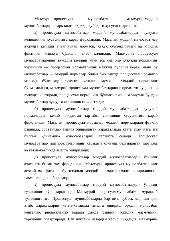 Маъмурий-процессуал
 
муносабатлар
 
маъмурий-моддий
муносабатлардан фарқ қилган ҳолда, қуйидаги хусусиятларга эга: 
а)  процессуал  муносабатлар  моддий  муносабатлардан  вужудга
келишининг хусусиятига қараб фарқланади. Масалан, моддий муносабатлар
вужудга  келиши  учун  ҳуқуқ  нормаси,  ҳуқуқ  субъектлилиги  ва  юридик
фактнинг  мавжуд  бўлиши  талаб  қилинади.  Маъмурий 
процессуал
муносабатларнинг вужудга келиши учун эса яна бир ҳуқуқий норманинг
кўриниши  —  процессуал  нормаларнинг  мавжуд  бўлиши  керак,  яъни  бу
муносабатлар — моддий нормалар билан бир вақтда процессуал нормалар
мавжуд  бўлганида  вужудга  келиши  мумкин.  Моддий  норманинг
бўлмаганлиги, маъмурий-процессуал муносабатларнинг предмети йўқлигини
вужудга келтиради, процессуал норманинг бўлмаганлиги эса умуман бундай
муносабатлар вужудга келишини инкор этади; 
б)  процессуал  муносабатлар  моддий  муносабатлардан  ҳуқуқий
нормалардан  келиб  чиқадиган  тартибга  солиниши  хусусиятига  қараб
фарқланади.  Масалан,  процессуал  нормалар  моддий  нормалардан  фарқли
равишда, субъектлар амалга оширадиган ҳаракатларда катта аҳамиятга эга
бўлган  «динамик»  муносабатларни  тартибга  солади.  Процессуал
муносабатлар иштирокчиларининг ҳаракати қонунда белгиланган тартибда
ва кетма-кетликда амалга оширилади; 
д)  процессуал  муносабатлар  моддий  муносабатлардан  ўзининг
аҳамияти билан ҳам фарқланади. Маъмурий-процессуал муносабатларнинг
асосий  вазифаси  —  бу  тегишли  моддий  нормалар  амалга  оширилишини
таъминлашдан иборатдир; 
э)  процессуал  муносабатлар  моддий  муносабатлардан  ўзининг
тузилишига кўра фарқланади. Маъмурий-процессуал муносабатлар мураккаб
тузилишга эга. Процессуал муносабатларда бир неча субъектлар иштирок
этиб,  ҳаракатларни  кетма-кетликда  амалга  ошириш  орқали  муносабат
кенгайиб,  риовожланиб  боради  ҳамда  ўзининг  юридик  мазмунини,
таркибини ўзгартиради. Шу нуқтайи назардан келиб чиққанда, маъмурий-
