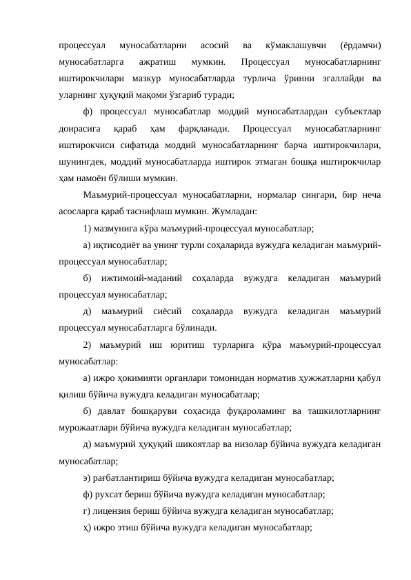 процессуал  муносабатларни  асосий  ва  кўмаклашувчи  (ёрдамчи)
муносабатларга  ажратиш  мумкин.  Процессуал  муносабатларнинг
иштирокчилари  мазкур  муносабатларда  турлича  ўринни  эгаллайди  ва
уларнинг ҳуқуқий мақоми ўзгариб туради; 
ф)  процессуал  муносабатлар  моддий  муносабатлардан  субъектлар
доирасига  қараб  ҳам  фарқланади.  Процессуал  муносабатларнинг
иштирокчиси  сифатида  моддий  муносабатларнинг  барча  иштирокчилари,
шунингдек, моддий муносабатларда иштирок этмаган бошқа иштирокчилар
ҳам намоён бўлиши мумкин. 
Маъмурий-процессуал муносабатларни, нормалар сингари,  бир неча
асосларга қараб таснифлаш мумкин. Жумладан: 
1) мазмунига кўра маъмурий-процессуал муносабатлар; 
а) иқтисодиёт ва унинг турли соҳаларида вужудга келадиган маъмурий-
процессуал муносабатлар; 
б)  ижтимоий-маданий  соҳаларда  вужудга  келадиган  маъмурий
процессуал муносабатлар; 
д)  маъмурий  сиёсий  соҳаларда  вужудга  келадиган  маъмурий
процессуал муносабатларга бўлинади.
2)  маъмурий  иш  юритиш  турларига  кўра  маъмурий-процессуал
муносабатлар: 
а) ижро ҳокимияти органлари томонидан норматив ҳужжатларни қабул
қилиш бўйича вужудга келадиган муносабатлар; 
б)  давлат  бошқаруви  соҳасида  фуқароламинг  ва  ташкилотларнинг
мурожаатлари бўйича вужудга келадиган муносабатлар; 
д) маъмурий ҳуқуқий шикоятлар ва низолар бўйича вужудга келадиган
муносабатлар; 
э) рағбатлантириш бўйича вужудга келадиган муносабатлар;
ф) рухсат бериш бўйича вужудга келадиган муносабатлар; 
г) лицензия бериш бўйича вужудга келадиган муносабатлар; 
ҳ) ижро этиш бўйича вужудга келадиган муносабатлар; 
