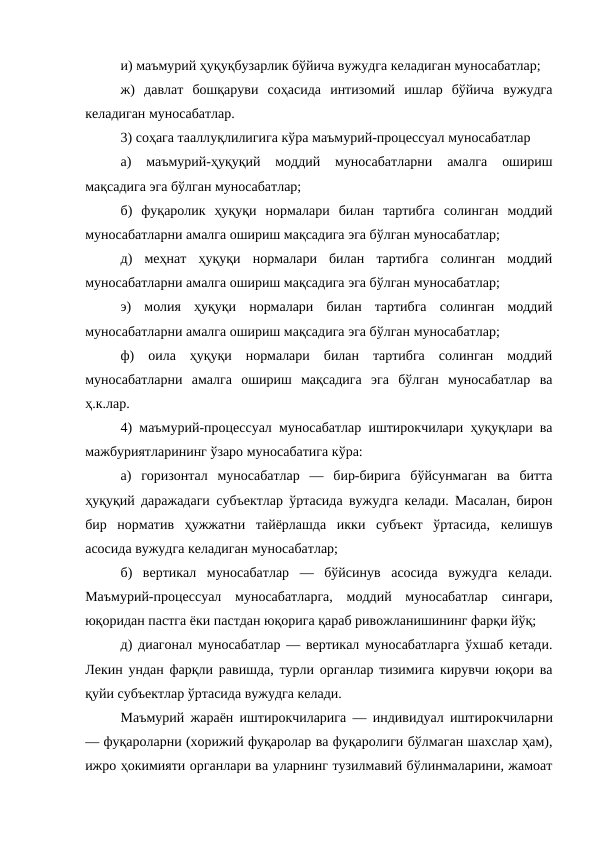 и) маъмурий ҳуқуқбузарлик бўйича вужудга келадиган муносабатлар; 
ж)  давлат  бошқаруви  соҳасида  интизомий  ишлар  бўйича  вужудга
келадиган муносабатлар. 
3) соҳага тааллуқлилигига кўра маъмурий-процессуал муносабатлар 
а)  маъмурий-ҳуқуқий  моддий  муносабатларни  амалга  ошириш
мақсадига эга бўлган муносабатлар; 
б)  фуқаролик  ҳуқуқи  нормалари  билан  тартибга  солинган  моддий
муносабатларни амалга ошириш мақсадига эга бўлган муносабатлар; 
д)  меҳнат  ҳуқуқи  нормалари  билан  тартибга  солинган  моддий
муносабатларни амалга ошириш мақсадига эга бўлган муносабатлар; 
э)  молия  ҳуқуқи  нормалари  билан  тартибга  солинган  моддий
муносабатларни амалга ошириш мақсадига эга бўлган муносабатлар; 
ф)  оила  ҳуқуқи  нормалари  билан  тартибга  солинган  моддий
муносабатларни  амалга  ошириш  мақсадига  эга  бўлган  муносабатлар  ва
ҳ.к.лар. 
4) маъмурий-процессуал муносабатлар иштирокчилари ҳуқуқлари ва
мажбуриятларининг ўзаро муносабатига кўра: 
а)  горизонтал  муносабатлар  —  бир-бирига  бўйсунмаган  ва  битта
ҳуқуқий даражадаги субъектлар ўртасида вужудга келади. Масалан, бирон
бир  норматив  ҳужжатни  тайёрлашда  икки  субъект  ўртасида,  келишув
асосида вужудга келадиган муносабатлар; 
б)  вертикал  муносабатлар  —  бўйсинув  асосида  вужудга  келади.
Маъмурий-процессуал  муносабатларга,  моддий  муносабатлар  сингари,
юқоридан пастга ёки пастдан юқорига қараб ривожланишининг фарқи йўқ; 
д) диагонал муносабатлар — вертикал муносабатларга ўхшаб кетади.
Лекин ундан фарқли равишда, турли органлар тизимига кирувчи юқори ва
қуйи субъектлар ўртасида вужудга келади. 
Маъмурий жараён иштирокчиларига — индивидуал иштирокчиларни
— фуқароларни (хорижий фуқаролар ва фуқаролиги бўлмаган шахслар ҳам),
ижро ҳокимияти органлари ва уларнинг тузилмавий бўлинмаларини, жамоат
