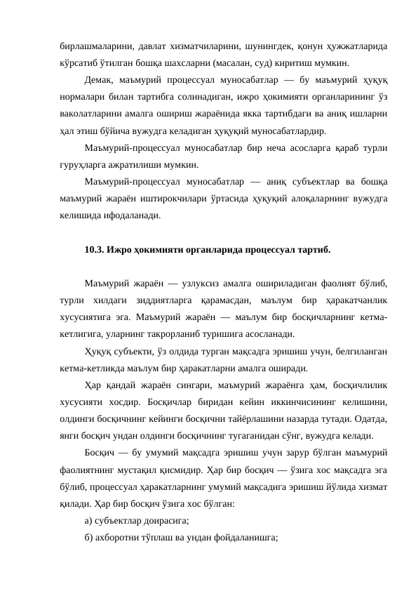 бирлашмаларини, давлат хизматчиларини, шунингдек, қонун ҳужжатларида
кўрсатиб ўтилган бошқа шахсларни (масалан, суд) киритиш мумкин. 
Демак,  маъмурий  процессуал  муносабатлар  —  бу  маъмурий  ҳуқуқ
нормалари билан тартибга солинадиган, ижро ҳокимияти органларининг ўз
ваколатларини амалга ошириш жараёнида якка тартибдаги ва аниқ ишларни
ҳал этиш бўйича вужудга келадиган ҳуқуқий муносабатлардир. 
Маъмурий-процессуал муносабатлар бир неча асосларга қараб турли
гуруҳларга ажратилиши мумкин.
Маъмурий-процессуал  муносабатлар  —  аниқ  субъектлар  ва  бошқа
маъмурий жараён иштирокчилари ўртасида ҳуқуқий алоқаларнинг вужудга
келишида ифодаланади. 
10.3. Ижро ҳокимияти органларида процессуал тартиб.
Маъмурий жараён — узлуксиз амалга ошириладиган фаолият бўлиб,
турли  хилдаги  зиддиятларга  қарамасдан,  маълум  бир  ҳаракатчанлик
хусусиятига эга. Маъмурий жараён — маълум бир босқичларнинг кетма-
кетлигига, уларнинг такрорланиб туришига асосланади. 
Ҳуқуқ субъекти, ўз олдида турган мақсадга эришиш учун, белгиланган
кетма-кетликда маълум бир ҳаракатларни амалга оширади. 
Ҳар  қандай  жараён  сингари,  маъмурий  жараёнга  ҳам,  босқичлилик
хусусияти  хосдир.  Босқичлар  биридан  кейин  иккинчисининг  келишини,
олдинги босқичнинг кейинги босқични тайёрлашини назарда тутади. Одатда,
янги босқич ундан олдинги босқичнинг тугаганидан сўнг, вужудга келади. 
Босқич — бу умумий мақсадга эришиш учун зарур бўлган маъмурий
фаолиятнинг мустақил қисмидир. Ҳар бир босқич — ўзига хос мақсадга эга
бўлиб, процессуал ҳаракатларнинг умумий мақсадига эришиш йўлида хизмат
қилади. Ҳар бир босқич ўзига хос бўлган: 
а) субъектлар доирасига; 
б) ахборотни тўплаш ва ундан фойдаланишга; 
