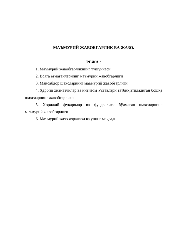 МАЪМУРИЙ ЖАВОБГАРЛИК ВА ЖАЗО.
РЕЖА :
1. Маъмурий жавобгарликнинг тушунчаси
2. Вояга етмаганларнинг маъмурий жавобгарлиги
3. Мансабдор шахсларнинг маъмурий жавобгарлиги
4. Ҳарбий хизматчилар ва интизом Уставлври татбиқ этиладиган бошқа
шахсларнинг жавобгарлиги.
5.  Хорижий  фуқаролар  ва  фуқаролиги  бўлмаган  шахсларнинг
маъмурий жавобгарлиги
6. Маъмурий жазо чоралари ва унинг мақсади
