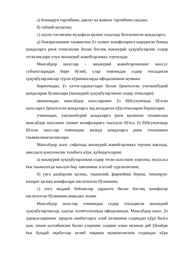 а) бошқарув тартибини, давлат ва жамоат тартибини сақлаш; 
б) табиий муҳитни;
c) аҳоли соғлиғини муҳофаза қилиш соҳасида белгиланган қоидаларга;
д) бажарилишини таъминлаш ўз хизмат вазифаларига кирадиган бошқа
қоидаларга риоя этмаганлик билан боғлиқ маъмурий ҳуқуқбузарлик содир
этганликлари учун маъмурий жавобгарликка тортилади.
Мансабдор  шахслар  –  маъмурий  жавобгарликнинг  махсус
субъектларидан  бири  бўлиб,  улар  томонидан  содир  этиладиган
ҳуқуқбузарликлар турли кўринишларда ифодаланиши мумкин:
биринчидан,  ўз  хатти-ҳаракатлари  билан  ўрнатилган  умумажбурий
қоидаларни бузишлари (маъмурий ҳуқуқбузарликни содир этишлари);
иккинчидан,  мансабдор  шахсларнинг  ўз  бўйсунувчида  бўлган
шахсларга ўрнатилган қоидаларга зид келадиган кўрсатмаларни беришлари;
учинчидан,  умумажбурий  қоидаларга  риоя  қилишни  таъминлаш
мансабдор шахснинг хизмат вазифаларига таалуқли бўлса, ўз бўйсунувчида
бўлган  шахслар  томонидан  мазкур  қоидаларга  риоя  этилишини
таъминламаганликлари.
Мансабдор шахс сифатида маъмурий жавобгарликка тортиш вақтида,
амалдаги қонунчилик талабига кўра, қуйидагиларни:
а) маъмурий ҳуқуқбузарликни содир этган шахснинг корхона, муассаса
ёки ташкилотда маълум бир лавозимни эгаллаб турганлигини;
б)  унга  раҳбарлик  қилиш,  ташкилий,  фармойиш  бериш,  текширув-
назорат қилиш вазифалари юклатилган бўлишини;
c)  унга  моддий  бойликлар  ҳаракати  билан  боғлиқ  вазифалар
юклатилган бўлишини аниқлаш лозим.
Мансабдор  шахслар  томонидан  содир  этиладиган  маъмурий
ҳуқуқбузарликлар, одатда эҳтиётсизликда ифодаланади. Мансабдор шахс, ўз
ҳаракатларининг зарарли оқибатларга олиб келишини олдиндан кўра билса
ҳам, лекин калтабинлик билан уларнинг олдини олиш мумкин деб ўйлайди
ёки  бундай  оқибатлар  келиб  чиқиши  мумкинлигини  олдиндан  кўра
