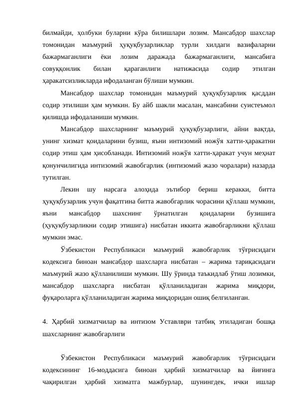 билмайди,  ҳолбуки  буларни  кўра  билишлари  лозим.  Мансабдор  шахслар
томонидан  маъмурий  ҳуқуқбузарликлар  турли  хилдаги  вазифаларни
бажармаганлиги  ёки  лозим  даражада  бажармаганлиги,  мансабига
совуққонлик
 
билан
 
қараганлиги
 
натижасида
 
содир
 
этилган
ҳаракатсизликларда ифодаланган бўлиши мумкин.
Мансабдор  шахслар  томонидан  маъмурий  ҳуқуқбузарлик  қасддан
содир этилиши ҳам мумкин. Бу айб шакли масалан, мансабини суистеъмол
қилишда ифодаланиши мумкин.
Мансабдор  шахсларнинг  маъмурий  ҳуқуқбузарлиги,  айни  вақтда,
унинг хизмат қоидаларини бузиш, яъни интизомий ножўя хатти-ҳаракатни
содир этиш ҳам ҳисобланади. Интизомий ножўя хатти-ҳаракат учун меҳнат
қонунчилигида интизомий жавобгарлик (интизомий жазо чоралари) назарда
тутилган. 
Лекин  шу  нарсага  алоҳида  эътибор  бериш  керакки,  битта
ҳуқуқбузарлик учун фақатгина битта жавобгарлик чорасини қўллаш мумкин,
яъни  мансабдор  шахснинг  ўрнатилган  қоидаларни  бузишига
(ҳуқуқбузарликни содир этишига) нисбатан иккита жавобгарликни қўллаш
мумкин эмас. 
Ўзбекистон  Республикаси  маъмурий  жавобгарлик  тўғрисидаги
кодексига биноан мансабдор шахсларга нисбатан – жарима тариқасидаги
маъмурий жазо қўлланилиши мумкин. Шу ўринда таъкидлаб ўтиш лозимки,
мансабдор  шахсларга  нисбатан  қўлланиладиган  жарима  миқдори,
фуқароларга қўлланиладиган жарима миқдоридан ошиқ белгиланган. 
4.  Ҳарбий  хизматчилар  ва  интизом  Уставлври  татбиқ  этиладиган  бошқа
шахсларнинг жавобгарлиги
Ўзбекистон  Республикаси  маъмурий  жавобгарлик  тўғрисидаги
кодексининг  16-моддасига  биноан  ҳарбий  хизматчилар  ва  йиғинга
чақирилган  ҳарбий  хизматга  мажбурлар,  шунингдек,  ички  ишлар
