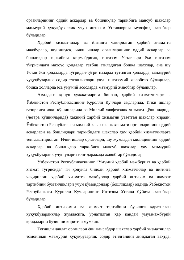 органларининг  оддий  аскарлар  ва  бошлиқлар  таркибига  мансуб  шахслар
маъмурий  ҳуқуқбузарлик  учун  интизом  Уставлврига  мувофиқ  жавобгар
бўладилар. 
Ҳарбий  хизматчилар  ва  йиғинга  чақирилган  ҳарбий  хизматга
мажбурлар,  шунингдек,  ички  ишлар  органларининг  оддий  аскарлар  ва
бошлиқлар  таркибига  кирмайдиган,  интизом  Уставлври  ёки  интизом
тўғрисидаги  махсус қоидалар татбиқ этиладиган  бошқа шахслар, ана шу
Устав ёки қоидаларда тўғридан-тўғри назарда тутилган ҳолларда, маъмурий
ҳуқуқбузарлик  содир  этганликлари  учун  интизомий  жавобгар  бўладилар,
бошқа ҳолларда эса умумий асосларда маъмурий жавобгар бўладилар.
Амалдаги  қонун  ҳужжатларига  биноан,  ҳарбий  хизматчиларга  -
Ўзбекистон  Республикасининг  Қуролли  Кучлари  сафларида,  Ички  ишлар
вазирлиги ички қўшинларида ва Миллий хавфсизлик хизмати қўшинларида
(чегара қўшинларида) ҳақиқий ҳарбий хизматни ўтаётган шахслар киради.
Ўзбекистон Республикаси миллий хавфсизлик хизмати органларининг оддий
аскарлари ва бошлиқлари таркибидаги шахслар ҳам ҳарбий хизматчиларга
тенглаштирилган. Ички ишлар органлари, шу жумладан милициянинг оддий
аскарлар  ва  бошлиқлар  таркибига  мансуб  шахслар  ҳам  маъмурий
ҳуқуқбузарлик учун уларга тенг даражада жавобгар бўладилар.
Ўзбекистон Республикасининг “Умумий ҳарбий мажбурият ва ҳарбий
хизмат  тўғрисида”  ги  қонунга  биноан  ҳарбий  хизматчилар  ва  йиғинга
чақирилган  ҳарбий  хизматга  мажбурлар  ҳарбий  интизом  ва  жамоат
тартибини бузганликлари учун қўмондонлар (бошлиқлар) олдида Ўзбекистон
Республикаси  Қуролли  Кучларининг  Интизом  Устави  бўйича  жавобгар
бўладилар. 
Ҳарбий  интизомни  ва  жамоат  тартибини  бузишга  қаратилган
ҳуқуқбузарликлар  жумласига,  ўрнатилган  ҳар  қандай  умуммажбурий
қоидаларни бузишни киритиш мумкин.
Тегишли давлат органлари ёки мансабдор шахслар ҳарбий хизматчилар
томонидан  маъмурий  ҳуқуқбузарлик  содир  этилганини  аниқлаган  вақтда,
