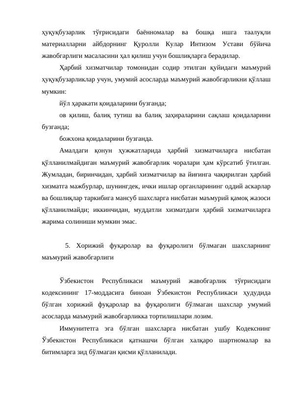 ҳуқуқбузарлик  тўғрисидаги  баённомалар  ва  бошқа  ишга  таалуқли
материалларни  айбдорнинг  Қуролли  Кулар  Интизом  Устави  бўйича
жавобгарлиги масаласини ҳал қилиш учун бошлиқларга берадилар.
Ҳарбий  хизматчилар  томонидан  содир  этилган  қуйидаги  маъмурий
ҳуқуқбузарликлар учун, умумий асосларда маъмурий жавобгарликни қўллаш
мумкин:
йўл ҳаракати қоидаларини бузганда;
ов қилиш, балиқ тутиш ва балиқ заҳираларини сақлаш қоидаларини
бузганда;
божхона қоидаларини бузганда.
Амалдаги  қонун  ҳужжатларида  ҳарбий  хизматчиларга  нисбатан
қўлланилмайдиган маъмурий жавобгарлик чоралари ҳам кўрсатиб ўтилган.
Жумладан, биринчидан, ҳарбий хизматчилар ва йиғинга чақирилган ҳарбий
хизматга мажбурлар, шунингдек, ички ишлар органларининг оддий аскарлар
ва бошлиқлар таркибига мансуб шахсларга нисбатан маъмурий қамоқ жазоси
қўлланилмайди;  иккинчидан,  муддатли  хизматдаги  ҳарбий  хизматчиларга
жарима солиниши мумкин эмас.
 5.  Хорижий  фуқаролар  ва  фуқаролиги  бўлмаган  шахсларнинг
маъмурий жавобгарлиги
Ўзбекистон  Республикаси  маъмурий  жавобгарлик  тўғрисидаги
кодексининг  17-моддасига  биноан  Ўзбекистон  Республикаси  ҳудудида
бўлган  хорижий  фуқаролар  ва  фуқаролиги  бўлмаган  шахслар  умумий
асосларда маъмурий жавобгарликка тортилишлари лозим. 
Иммунитетга  эга  бўлган  шахсларга  нисбатан  ушбу  Кодекснинг
Ўзбекистон  Республикаси  қатнашчи  бўлган  халқаро  шартномалар  ва
битимларга зид бўлмаган қисми қўлланилади.
