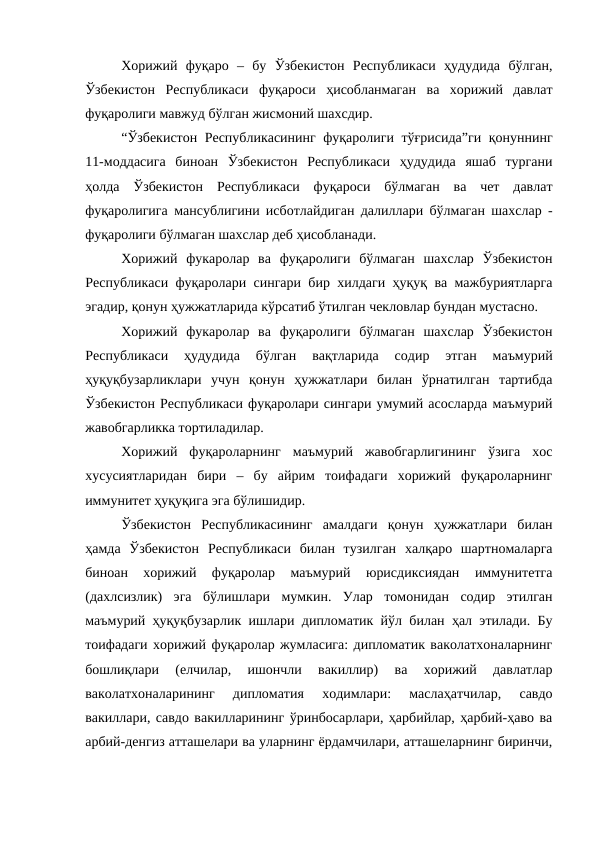 Хорижий  фуқаро  –  бу  Ўзбекистон  Республикаси  ҳудудида  бўлган,
Ўзбекистон  Республикаси  фуқароси  ҳисобланмаган  ва  хорижий  давлат
фуқаролиги мавжуд бўлган жисмоний шахсдир. 
“Ўзбекистон Республикасининг фуқаролиги тўғрисида”ги қонуннинг
11-моддасига  биноан  Ўзбекистон  Республикаси  ҳудудида  яшаб  тургани
ҳолда  Ўзбекистон  Республикаси  фуқароси  бўлмаган  ва  чет  давлат
фуқаролигига мансублигини исботлайдиган далиллари бўлмаган шахслар -
фуқаролиги бўлмаган шахслар деб ҳисобланади.
Хорижий  фукаролар  ва  фуқаролиги  бўлмаган  шахслар  Ўзбекистон
Республикаси фуқаролари сингари бир хилдаги ҳуқуқ ва мажбуриятларга
эгадир, қонун ҳужжатларида кўрсатиб ўтилган чекловлар бундан мустасно.
Хорижий  фукаролар  ва  фуқаролиги  бўлмаган  шахслар  Ўзбекистон
Республикаси  ҳудудида  бўлган  вақтларида  содир  этган  маъмурий
ҳуқуқбузарликлари  учун  қонун  ҳужжатлари  билан  ўрнатилган  тартибда
Ўзбекистон Республикаси фуқаролари сингари умумий асосларда маъмурий
жавобгарликка тортиладилар.
Хорижий  фуқароларнинг  маъмурий  жавобгарлигининг  ўзига  хос
хусусиятларидан  бири  –  бу  айрим  тоифадаги  хорижий  фуқароларнинг
иммунитет ҳуқуқига эга бўлишидир. 
Ўзбекистон  Республикасининг  амалдаги  қонун  ҳужжатлари  билан
ҳамда  Ўзбекистон  Республикаси  билан  тузилган  халқаро  шартномаларга
биноан  хорижий  фуқаролар  маъмурий  юрисдиксиядан  иммунитетга
(дахлсизлик)  эга  бўлишлари  мумкин.  Улар  томонидан  содир  этилган
маъмурий ҳуқуқбузарлик ишлари дипломатик йўл билан ҳал этилади. Бу
тоифадаги хорижий фуқаролар жумласига: дипломатик ваколатхоналарнинг
бошлиқлари  (елчилар,  ишончли  вакиллир)  ва  хорижий  давлатлар
ваколатхоналарининг  дипломатия  ходимлари:  маслаҳатчилар,  савдо
вакиллари, савдо вакилларининг ўринбосарлари, ҳарбийлар, ҳарбий-ҳаво ва
арбий-денгиз атташелари ва уларнинг ёрдамчилари, атташеларнинг биринчи,
