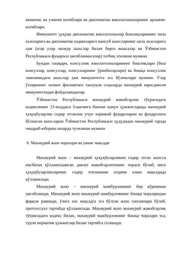 иккинчи, ва учинчи котиблари ва дипломатик ваколатхоналарнинг архивчи-
котиблари.
Иммунитет ҳуқуқи дипломатик ваколатхоналар бошлиқларининг оила
аъзоларига ва дипломатия ходимларига мансуб шахсларнинг оила аъзоларига
ҳам  (агар  улар  мазкур  шахслар  билан  бирга  яшасалар  ва  Ўзбекистон
Республикаси фуқароси ҳисобланмасалар) татбиқ этилиши мумкин.
Бундан ташқари,  консуллик ваколатхоналарининг  бошлиқлари (бош
консуллар, консуллар, консулларнинг ўринбосарлари) ва бошқа консуллик
лавозимидаги  шахслар  ҳам  иммунитетга  эга  бўлишлари  мумкин.  Улар
ўзларининг хизмат фаолиятига таалуқли соҳаларда маъмурий юрисдиксия
иммунитетидан фойдаланадилар.
Ўзбекистон  Республикаси  маъмурий  жавобгарлик  тўғрисидаги
кодексининг 23-моддаси 3-қисмига биноан қонун ҳужжатларида маъмурий
ҳуқуқбузарлик содир этганлик учун хорижий фуқароларни ва фуқаролиги
бўлмаган шахсларни Ўзбекистон Республикаси ҳудудидан маъмурий тарзда
чиқариб юбориш назарда тутилиши мумкин
 6. Маъмурий жазо чоралари ва унинг мақсади
Маъмурий  жазо  –  маъмурий  ҳуқуқбузарликни  содир  этган  шахсга
нисбатан  қўлланиладиган  давлат  жавобгарлигининг  чораси  бўлиб,  янги
ҳуқуқбузарликларнинг  содир  этилишини  олдини  олиш  мақсадида
қўлланилади.
Маъмурий  жазо  –  маъмурий  мажбурловнинг  бир  кўриниши
ҳисобланади. Маъмурий жазо маъмурий мажбурловнинг бошқа чораларидан
фарқли равишда, ўзига  хос мақсадга  эга  бўлган  жазо  сансиялари  бўлиб,
протсессуал тартибда қўлланилади. Маъмурий жазо маъмурий жавобгарлик
тўғрисидаги кодекс билан, маъмурий мажбурловнинг бошқа чоралари эса,
турли норматив ҳужжатлар билан тартибга солинади.
