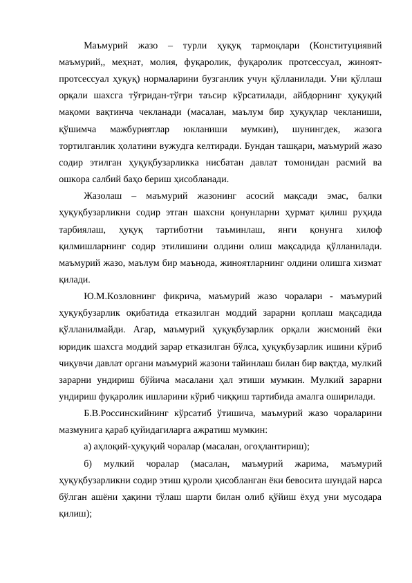 Маъмурий  жазо  –  турли  ҳуқуқ  тармоқлари  (Конституциявий
маъмурий,,  меҳнат,  молия,  фуқаролик,  фуқаролик  протсессуал,  жиноят-
протсессуал ҳуқуқ) нормаларини бузганлик учун қўлланилади. Уни қўллаш
орқали  шахсга  тўғридан-тўғри  таъсир  кўрсатилади,  айбдорнинг  ҳуқуқий
мақоми  вақтинча  чекланади  (масалан,  маълум  бир  ҳуқуқлар  чекланиши,
қўшимча  мажбуриятлар  юкланиши  мумкин),  шунингдек,  жазога
тортилганлик ҳолатини вужудга келтиради. Бундан ташқари, маъмурий жазо
содир  этилган  ҳуқуқбузарликка  нисбатан  давлат  томонидан  расмий  ва
ошкора салбий баҳо бериш ҳисобланади.
Жазолаш  –  маъмурий  жазонинг  асосий  мақсади  эмас,  балки
ҳуқуқбузарликни  содир  этган  шахсни  қонунларни  ҳурмат  қилиш  руҳида
тарбиялаш,  ҳуқуқ  тартиботни  таъминлаш,  янги  қонунга  хилоф
қилмишларнинг  содир  этилишини  олдини  олиш  мақсадида  қўлланилади.
маъмурий жазо, маълум бир маънода, жиноятларнинг олдини олишга хизмат
қилади.
Ю.М.Козловнинг  фикрича,  маъмурий  жазо  чоралари  -  маъмурий
ҳуқуқбузарлик  оқибатида  етказилган  моддий  зарарни  қоплаш  мақсадида
қўлланилмайди.  Агар,  маъмурий  ҳуқуқбузарлик  орқали  жисмоний  ёки
юридик шахсга моддий зарар етказилган бўлса, ҳуқуқбузарлик ишини кўриб
чиқувчи давлат органи маъмурий жазони тайинлаш билан бир вақтда, мулкий
зарарни  ундириш  бўйича  масалани  ҳал  этиши  мумкин.  Мулкий  зарарни
ундириш фуқаролик ишларини кўриб чиққиш тартибида амалга оширилади.
Б.В.Россинскийнинг  кўрсатиб  ўтишича,  маъмурий  жазо  чораларини
мазмунига қараб қуйидагиларга ажратиш мумкин:
а) аҳлоқий-ҳуқуқий чоралар (масалан, огоҳлантириш);
б)  мулкий  чоралар  (масалан,  маъмурий  жарима,  маъмурий
ҳуқуқбузарликни содир этиш қуроли ҳисобланган ёки бевосита шундай нарса
бўлган ашёни ҳақини тўлаш шарти билан олиб қўйиш ёхуд уни мусодара
қилиш);
