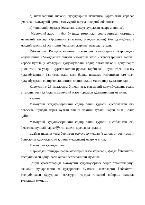 c)  шахсларнинг  шахсий  ҳуқуқларини  чеклашга  қаратилган  чоралар
(масалан, маъмурий қамоқ, маъмурий тарзда чиқариб юбориш);
д) ташкилий чоралар (масалан, махсус ҳуқуқдан маҳрум қилиш).
 Маъмурий жазо – у ёки бу шахс томонидан содир этилган қилмишга
маънавий  таъсир  кўрсатишни  (масалан,  огоҳлантириш)  ёки  ҳуқуқбузарга
моддий таъсир кўрсатишни (масалан, жарима) назарда тутади.
Ўзбекистон  Республикасининг  маъмурий  жавобгарлик  тўғрисидаги
кодексининг 22-моддасига биноан маъмурий жазо - жавобгарликка тортиш
чораси бўлиб, у маъмурий ҳуқуқбузарлик содир этган шахсни қонунларга
риоя этиш ва уларни ҳурмат қилиш руҳида тарбиялаш, шунингдек, ана шу
ҳуқуқбузарнинг ўзи томонидан ҳам, бошқа шахслар томонидан ҳам янги
ҳуқуқбузарлик содир этилишининг олдини олиш мақсадида қўлланилади.
Кодекснинг 23-моддасига биноан эса, маъмурий ҳуқуқбузарлик содир
этганлик учун қуйидаги маъмурий жазо чоралари қўлланилиши мумкин: 
жарима; 
Маъмурий  ҳуқуқбузарликни  содир  этиш  қуроли  ҳисобланган  ёки
бевосита  шундай  нарса  бўлган  ашёни  ҳақини  тўлаш  шарти  билан  олиб
қўйиш; 
Маъмурий  ҳуқуқбузарликни  содир  этиш  қуроли  ҳисобланган  ёки
бевосита шундай нарса бўлган ашёни мусодара қилиш; 
муайян шахсни унга берилган махсус ҳуқуқдан (транспорт воситасини
бошқариш ҳуқуқидан, ов қилиш ҳуқуқидан) маҳрум этиш; 
Маъмурий қамоққа олиш. 
Жаримадан ташқари барча маъмурий жазо чоралари, фақат Ўзбекистон
Республикаси қонунлари билан белгиланиши мумкин. 
Қонун ҳужжатларида маъмурий ҳуқуқбузарлик содир этганлик учун
ажнабий  фуқароларни  ва  фуқаролиги  бўлмаган  шахсларни  Ўзбекистон
Республикаси  ҳудудидан  маъмурий  тарзда  чиқариб  юбориш  назарда
тутилиши мумкин. 
