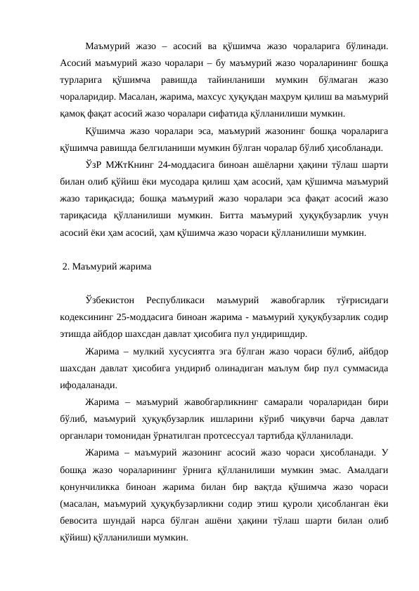 Маъмурий  жазо  –  асосий  ва  қўшимча  жазо  чораларига  бўлинади.
Асосий маъмурий жазо чоралари – бу маъмурий жазо чораларининг бошқа
турларига  қўшимча  равишда  тайинланиши  мумкин  бўлмаган  жазо
чораларидир. Масалан, жарима, махсус ҳуқуқдан маҳрум қилиш ва маъмурий
қамоқ фақат асосий жазо чоралари сифатида қўлланилиши мумкин.
Қўшимча жазо чоралари эса, маъмурий жазонинг бошқа чораларига
қўшимча равишда белгиланиши мумкин бўлган чоралар бўлиб ҳисобланади.
ЎзР МЖтКнинг 24-моддасига биноан ашёларни ҳақини тўлаш шарти
билан олиб қўйиш ёки мусодара қилиш ҳам асосий, ҳам қўшимча маъмурий
жазо тариқасида; бошқа маъмурий жазо чоралари эса фақат асосий жазо
тариқасида  қўлланилиши  мумкин.  Битта  маъмурий  ҳуқуқбузарлик  учун
асосий ёки ҳам асосий, ҳам қўшимча жазо чораси қўлланилиши мумкин.
 2. Маъмурий жарима
Ўзбекистон  Республикаси  маъмурий  жавобгарлик  тўғрисидаги
кодексининг 25-моддасига биноан жарима - маъмурий ҳуқуқбузарлик содир
этишда айбдор шахсдан давлат ҳисобига пул ундиришдир. 
Жарима – мулкий хусусиятга эга бўлган жазо чораси бўлиб, айбдор
шахсдан давлат ҳисобига ундириб олинадиган маълум бир пул суммасида
ифодаланади. 
Жарима  –  маъмурий  жавобгарликнинг  самарали  чораларидан  бири
бўлиб,  маъмурий  ҳуқуқбузарлик  ишларини  кўриб  чиқувчи  барча  давлат
органлари томонидан ўрнатилган протсессуал тартибда қўлланилади.
Жарима – маъмурий жазонинг асосий жазо чораси ҳисобланади. У
бошқа  жазо  чораларининг  ўрнига  қўлланилиши  мумкин  эмас.  Амалдаги
қонунчиликка  биноан  жарима  билан  бир  вақтда  қўшимча  жазо  чораси
(масалан, маъмурий ҳуқуқбузарликни содир этиш қуроли ҳисобланган ёки
бевосита  шундай  нарса  бўлган  ашёни  ҳақини  тўлаш  шарти  билан  олиб
қўйиш) қўлланилиши мумкин. 
