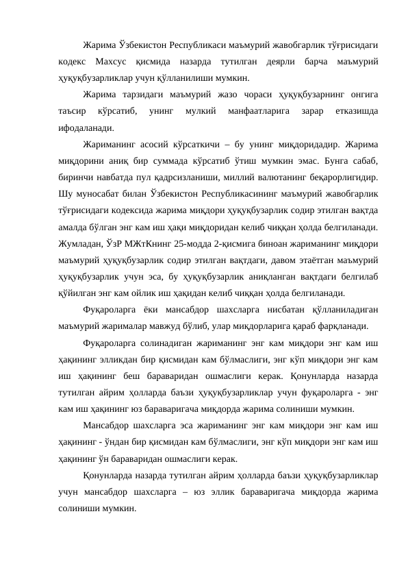 Жарима Ўзбекистон Республикаси маъмурий жавобгарлик тўғрисидаги
кодекс  Махсус  қисмида  назарда  тутилган  деярли  барча  маъмурий
ҳуқуқбузарликлар учун қўлланилиши мумкин.
Жарима  тарзидаги  маъмурий  жазо  чораси  ҳуқуқбузарнинг  онгига
таъсир  кўрсатиб,  унинг  мулкий  манфаатларига  зарар  етказишда
ифодаланади.
Жариманинг асосий кўрсаткичи – бу унинг миқдоридадир. Жарима
миқдорини аниқ бир суммада кўрсатиб ўтиш мумкин эмас. Бунга сабаб,
биринчи навбатда пул қадрсизланиши, миллий валютанинг беқарорлигидир.
Шу муносабат билан Ўзбекистон Республикасининг маъмурий жавобгарлик
тўғрисидаги кодексида жарима миқдори ҳуқуқбузарлик содир этилган вақтда
амалда бўлган энг кам иш ҳақи миқдоридан келиб чиққан ҳолда белгиланади.
Жумладан, ЎзР МЖтКнинг 25-модда 2-қисмига биноан жариманинг миқдори
маъмурий ҳуқуқбузарлик содир этилган вақтдаги, давом этаётган маъмурий
ҳуқуқбузарлик учун эса, бу ҳуқуқбузарлик аниқланган вақтдаги белгилаб
қўйилган энг кам ойлик иш ҳақидан келиб чиққан ҳолда белгиланади. 
Фуқароларга  ёки  мансабдор  шахсларга  нисбатан  қўлланиладиган
маъмурий жарималар мавжуд бўлиб, улар миқдорларига қараб фарқланади. 
Фуқароларга солинадиган жариманинг энг кам миқдори энг кам иш
ҳақининг элликдан бир қисмидан кам бўлмаслиги, энг кўп миқдори энг кам
иш  ҳақининг  беш  бараваридан  ошмаслиги  керак.  Қонунларда  назарда
тутилган айрим ҳолларда баъзи ҳуқуқбузарликлар учун фуқароларга - энг
кам иш ҳақининг юз бараваригача миқдорда жарима солиниши мумкин.
Мансабдор шахсларга эса жариманинг энг кам миқдори энг кам иш
ҳақининг - ўндан бир қисмидан кам бўлмаслиги, энг кўп миқдори энг кам иш
ҳақининг ўн бараваридан ошмаслиги керак. 
Қонунларда назарда тутилган айрим ҳолларда баъзи ҳуқуқбузарликлар
учун  мансабдор  шахсларга  –  юз  эллик  бараваригача  миқдорда  жарима
солиниши мумкин.
