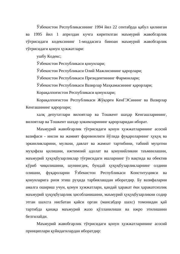 Ўзбекистон Республикасининг 1994 йил 22 сентабрда қабул қилинган
ва  1995  йил  1  апрелдан  кучга  киритилган  маъмурий  жавобгарлик
тўғрисидаги  кодексининг  1-моддасига  биноан  маъмурий  жавобгарлик
тўғрисидаги қонун ҳужжатлари:
ушбу Кодекс; 
Ўзбекистон Республикаси қонунлари;
Ўзбекистон Республикаси Олий Мажлисининг қарорлари;
Ўзбекистон Республикаси Президентининг Фармонлари;
Ўзбекистон Республикаси Вазирлар Маҳкамасининг қарорлари;
Корақалпоғистон Республикаси қонунлари;
Корақалпоғистон Республикаси Жўқорғи КенГЭСининг ва Вазирлар
Кенгашининг қарорлари;
халқ  депутатлари  вилоятлар  ва  Тошкент  шаҳар  Кенгашларининг,
вилоятлар ва Тошкент шаҳар ҳокимларининг қарорларидан иборат.
Маъмурий  жавобгарлик  тўғрисидаги  қонун  ҳужжатларининг  асосий
вазифаси - инсон ва жамият фаровонлиги йўлида фуқароларнинг ҳуқуқ ва
эркинликларини,  мулкни,  давлат  ва  жамоат  тартибини,  табиий  муҳитни
муҳофаза  қилишни,  ижтимоий  адолат  ва  қонунийликни  таъминлашни,
маъмурий ҳуқуқбузарликлар тўғрисидаги ишларнинг ўз вақтида ва обектив
кўриб  чиқилишини,  шунингдек,  бундай  ҳуқуқбузарликларнинг  олдини
олишни,  фуқароларни  Ўзбекистон  Республикаси  Конституцияси  ва
қонунларига риоя этиш руҳида тарбиялашдан иборатдир. Бу вазифаларни
амалга ошириш учун, қонун ҳужжатлари, қандай ҳаракат ёки ҳаракатсизлик
маъмурий ҳуқуқбузарлик ҳисобланишини, маъмурий ҳуқуқбузарликни содир
этган  шахсга  нисбатан  қайси  орган  (мансабдор  шахс)  томонидан  қай
тартибда  қанақа  маъмурий  жазо  қўлланилиши  ва  ижро  этилишини
белгилайди. 
Маъмурий  жавобгарлик  тўғрисидаги  қонун  ҳужжатларининг  асосий
принциплари қуйидагилардан иборатдир:
