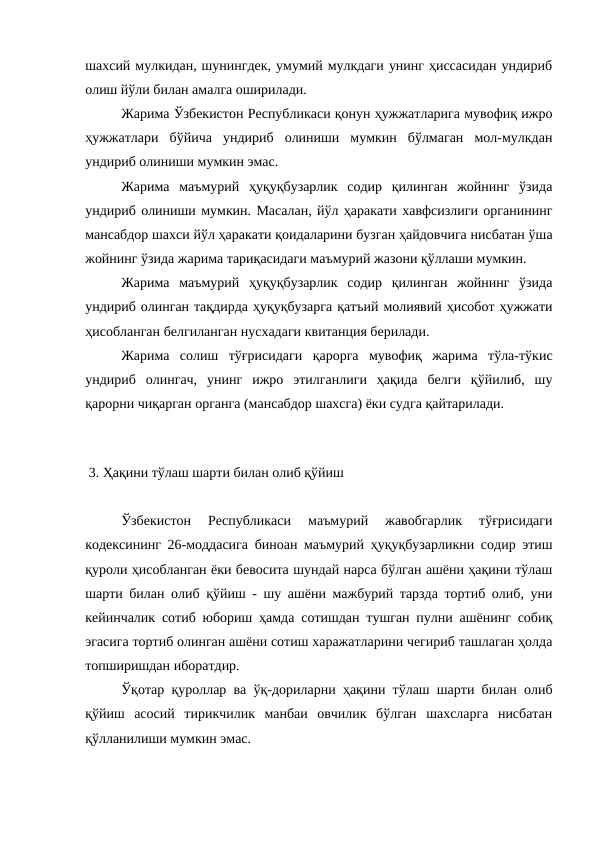 шахсий мулкидан, шунингдек, умумий мулкдаги унинг ҳиссасидан ундириб
олиш йўли билан амалга оширилади. 
Жарима Ўзбекистон Республикаси қонун ҳужжатларига мувофиқ ижро
ҳужжатлари  бўйича  ундириб  олиниши  мумкин  бўлмаган  мол-мулкдан
ундириб олиниши мумкин эмас. 
Жарима  маъмурий  ҳуқуқбузарлик  содир  қилинган  жойнинг  ўзида
ундириб олиниши мумкин. Масалан, йўл ҳаракати хавфсизлиги органининг
мансабдор шахси йўл ҳаракати қоидаларини бузган ҳайдовчига нисбатан ўша
жойнинг ўзида жарима тариқасидаги маъмурий жазони қўллаши мумкин.
Жарима  маъмурий  ҳуқуқбузарлик  содир  қилинган  жойнинг  ўзида
ундириб олинган тақдирда ҳуқуқбузарга қатъий молиявий ҳисобот ҳужжати
ҳисобланган белгиланган нусхадаги квитанция берилади. 
Жарима  солиш  тўғрисидаги  қарорга  мувофиқ  жарима  тўла-тўкис
ундириб  олингач,  унинг  ижро  этилганлиги  ҳақида  белги  қўйилиб,  шу
қарорни чиқарган органга (мансабдор шахсга) ёки судга қайтарилади. 
 
 3. Ҳақини тўлаш шарти билан олиб қўйиш
Ўзбекистон  Республикаси  маъмурий  жавобгарлик  тўғрисидаги
кодексининг 26-моддасига биноан маъмурий ҳуқуқбузарликни содир этиш
қуроли ҳисобланган ёки бевосита шундай нарса бўлган ашёни ҳақини тўлаш
шарти билан олиб қўйиш - шу ашёни мажбурий тарзда тортиб олиб, уни
кейинчалик сотиб юбориш ҳамда сотишдан тушган пулни ашёнинг собиқ
эгасига тортиб олинган ашёни сотиш харажатларини чегириб ташлаган ҳолда
топширишдан иборатдир. 
Ўқотар қуроллар ва ўқ-дориларни ҳақини тўлаш шарти билан олиб
қўйиш  асосий  тирикчилик  манбаи  овчилик  бўлган  шахсларга  нисбатан
қўлланилиши мумкин эмас.
