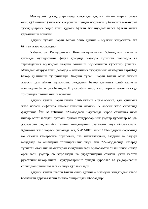 Маъмурий  ҳуқуқбузарликлар  соҳасида  ҳақини  тўлаш  шарти  билан
олиб қўйишнинг ўзига хос хусусияти шундан иборатки, у бевосита маъмурий
ҳуқуқбузарлик содир этиш қуроли бўлган ёки шундай нарса бўлган ашёга
қаратилиши мумкин.
Ҳақини  тўлаш  шарти  билан  олиб  қўйиш  –  мулкий  хусусиятга  эга
бўлган жазо чорасидир.
Ўзбекистон  Республикаси  Конституциясининг  53-моддаси  иккинчи
қисмида  мулкдорнинг  фақат  қонунда  назарда  тутилган  ҳолларда  ва
тартибдагина  мулкидан  маҳрум  этилиши  мумкинлиги  кўрсатиб  ўтилган.
Мулкдан маҳрум этиш деганда – мулкчилик ҳуқуқининг мажбурий тартибда
бекор  қилиниши  тушунилади.  Ҳақини  тўлаш  шарти  билан  олиб  қўйиш
жазоси  ҳам  айнан  мулкчилик  ҳуқуқини  бекор  қилишга  олиб  келувчи
асослардан бири ҳисобланади. Шу сабабли ушбу жазо чораси фақатгина суд
томонидан тайинланиши мумкин.
Ҳақини тўлаш шарти билан олиб қўйиш - ҳам асосий, ҳам қўшимча
жазо чораси сифатида намоён бўлиши мумкин. У асосий жазо сифатида
фақатгина  ЎзР  МЖтКнинг  220-моддаси  1-қисмида  қурол  сақлашга  ички
ишлар органларидан рухсати бўлган фуқароларнинг ўқотар қуроллар ва ўқ-
дориларни сақлаш ёки ташиш қоидаларини бузганлик учун қўлланилади.
Қўшимча жазо чораси сифатида эса, ЎзР МЖтКнинг 142-моддаси 2-қисмида
юк  сақлаш  камерасига  портловчи,  тез  алангаланувчи,  заҳарли  ва  бадбўй
моддалар  ва  ашёларни  топширганлик  учун  ёки  222-моддасида  назарда
тутилган овчилик жамиятидан чиққанликлари муносабати билан ички ишлар
органлари  ўқотар  ов  қуроллари  ва  ўқ-дориларни  сақлаш  учун  берган
рухсатини бекор қилган фуқароларнинг бундай қуроллар ва ўқ-дориларни
сотишдан бўйин товлагани учун қўлланилади.
Ҳақини тўлаш шарти билан олиб қўйиш – мазмуни жиҳатидан ўзаро
боғланган ҳаракатларни амалга оширишдан иборатдир:
