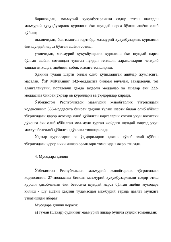 биринчидан,  маъмурий  ҳуқуқбузарликни  содир  этган  шахсдан
маъмурий ҳуқуқбузарлик қуролини ёки шундай нарса бўлган ашёни олиб
қўйиш;
иккинчидан, белгиланган тартибда маъмурий ҳуқуқбузарлик қуролини
ёки шундай нарса бўлган ашёни сотиш;
учинчидан,  маъмурий  ҳуқуқбузарлик  қуролини  ёки  шундай  нарса
бўлган  ашёни  сотишдан  тушган  пулдан  тегишли  ҳаражатларни  чегириб
ташлаган ҳолда, ашёнинг собиқ эгасига топшириш.
Ҳақини  тўлаш  шарти  билан  олиб  қўйиладиган  ашёлар  жумласига,
масалан, ЎзР МЖтКнинг  142-моддасига  биноан ёнувчан, заҳарловчи, тез
алангаланувчи,  портловчи  ҳамда  заҳарли  моддалар  ва  ашёлар  ёки  222-
моддасига биноан ўқотар ов қуроллари ва ўқ-дорилар киради. 
Ўзбекистон  Республикаси  маъмурий  жавобгарлик  тўғрисидаги
кодексининг 336-моддасига биноан ҳақини тўлаш шарти билан олиб қўйиш
тўғрисидаги қарор асосида олиб қўйилган нарсаларни сотиш учун воситачи
дўконга ёки олиб қўйилган мол-мулк турган жойдаги шундай мақсад учун
махсус белгилаб қўйилган дўконга топширилади. 
Ўқотар  қуролларни  ва  ўқ-дориларни  ҳақини  тўлаб  олиб  қўйиш
тўғрисидаги қарор ички ишлар органлари томонидан ижро этилади.
 
4. Мусодара қилиш
Ўзбекистон  Республикаси  маъмурий  жавобгарлик  тўғрисидаги
кодексининг 27-моддасига биноан маъмурий ҳуқуқбузарликни содир этиш
қуроли  ҳисобланган  ёки  бевосита  шундай  нарса  бўлган  ашёни  мусодара
қилиш - шу ашёни ҳақини тўламасдан мажбурий тарзда  давлат мулкига
ўтказишдан иборат.
Мусодара қилиш чораси: 
а) туман (шаҳар) судининг маъмурий ишлар бўйича судяси томонидан; 
