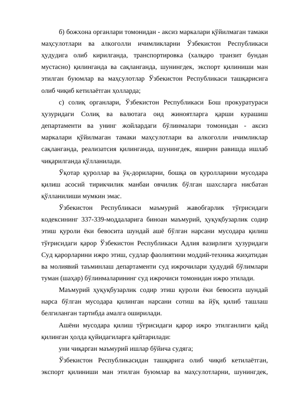 б) божхона органлари томонидан - аксиз маркалари қўйилмаган тамаки
маҳсулотлари  ва  алкоголли  ичимликларни  Ўзбекистон  Республикаси
ҳудудига  олиб  кирилганда,  транспортировка  (халқаро  транзит  бундан
мустасно) қилинганда ва сақланганда, шунингдек, экспорт қилиниши ман
этилган  буюмлар  ва  маҳсулотлар  Ўзбекистон  Республикаси  ташқарисига
олиб чиқиб кетилаётган ҳолларда; 
с)  солиқ  органлари,  Ўзбекистон  Республикаси  Бош  прокуратураси
ҳузуридаги  Солиқ  ва  валютага  оид  жиноятларга  қарши  курашиш
департаменти  ва  унинг  жойлардаги  бўлинмалари  томонидан  -  аксиз
маркалари  қўйилмаган  тамаки  маҳсулотлари  ва  алкоголли  ичимликлар
сақланганда, реализатсия қилинганда, шунингдек, яширин равишда ишлаб
чиқарилганда қўлланилади. 
Ўқотар қуроллар ва ўқ-дориларни, бошқа ов қуролларини мусодара
қилиш  асосий  тирикчилик  манбаи  овчилик  бўлган  шахсларга  нисбатан
қўлланилиши мумкин эмас.
Ўзбекистон  Республикаси  маъмурий  жавобгарлик  тўғрисидаги
кодексининг 337-339-моддаларига биноан маъмурий, ҳуқуқбузарлик содир
этиш қуроли ёки бевосита шундай ашё бўлган нарсани мусодара қилиш
тўғрисидаги қарор Ўзбекистон Республикаси Адлия вазирлиги ҳузуридаги
Суд қарорларини ижро этиш, судлар фаолиятини моддий-техника жиҳатидан
ва молиявий таъминлаш департаменти суд ижрочилари ҳудудий бўлимлари
туман (шаҳар) бўлинмаларининг суд ижрочиси томонидан ижро этилади. 
Маъмурий ҳуқуқбузарлик содир этиш қуроли ёки бевосита шундай
нарса  бўлган  мусодара  қилинган  нарсани  сотиш  ва  йўқ  қилиб  ташлаш
белгиланган тартибда амалга оширилади. 
Ашёни мусодара  қилиш тўғрисидаги  қарор ижро этилганлиги қайд
қилинган ҳолда қуйидагиларга қайтарилади: 
уни чиқарган маъмурий ишлар бўйича судяга; 
Ўзбекистон  Республикасидан  ташқарига  олиб  чиқиб  кетилаётган,
экспорт  қилиниши  ман  этилган  буюмлар  ва  маҳсулотларни,  шунингдек,
