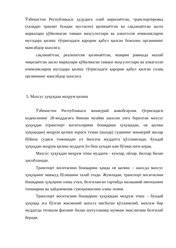 Ўзбекистон  Республикаси  ҳудудига  олиб  кирилаётган,  транспортировка
(халқаро  транзит  бундан  мустасно)  қилинаётган  ва  сақланаётган  аксиз
маркалари  қўйилмаган  тамаки  маҳсулотлари  ва  алкоголли  ичимликларни
мусодара  қилиш тўғрисидаги  қарорни қабул қилган  божхона  органининг
мансабдор шахсига; 
сақланаётган,  реализатсия  қилинаётган,  яширин  равишда  ишлаб
чиқилаётган аксиз маркалари қўйилмаган тамаки маҳсулотлари ва алкаголли
ичимликларни мусодара қилиш тўғрисидаги  қарорни қабул қилган солиқ
органининг мансабдор шахсига. 
 
 5. Махсус ҳуқуқдан маҳрум қилиш
Ўзбекистон  Республикаси  маъмурий  жавобгарлик  тўғрисидаги
кодексининг  28-моддасига  биноан  муайян  шахсни  унга  берилган  махсус
ҳуқуқдан  (транспорт  воситаларини  бошқариш  ҳуқуқидан,  ов  қилиш
ҳуқуқидан) маҳрум қилиш чораси туман (шаҳар) судининг маъмурий ишлар
бўйича  судяси  томонидан  уч  йилгача  муддатга  қўлланилади.  Бундай
ҳуқуқдан маҳрум қилиш муддати ўн беш кундан кам бўлмаслиги керак. 
Махсус ҳуқуқдан маҳрум этиш муддати - кунлар, ойлар, йиллар билан
ҳисобланади.
Транспорт воситасини бошқариш ҳамда ов қилиш – шахсда махсус
ҳуқуқнинг мавжуд бўлишини талаб этади. Жумладан, транспорт воситасини
бошқариш ҳуқуқини олиш учун, белгиланган тартибда малакавий имтиҳонни
топшириш ва ҳайдовчилик гувоҳномасини олиш лозим. 
Транспорт воситасини бошқариш ҳуқуқидан маҳрум этиш – бундай
ҳуқуққа эга  бўлган  жисмоний  шахсга  нисбатан  қўлланилиб,  маълум  бир
муддатда тегишли фаолият билан шуғулланиш мумкин эмаслигини белгилаб
беради.

