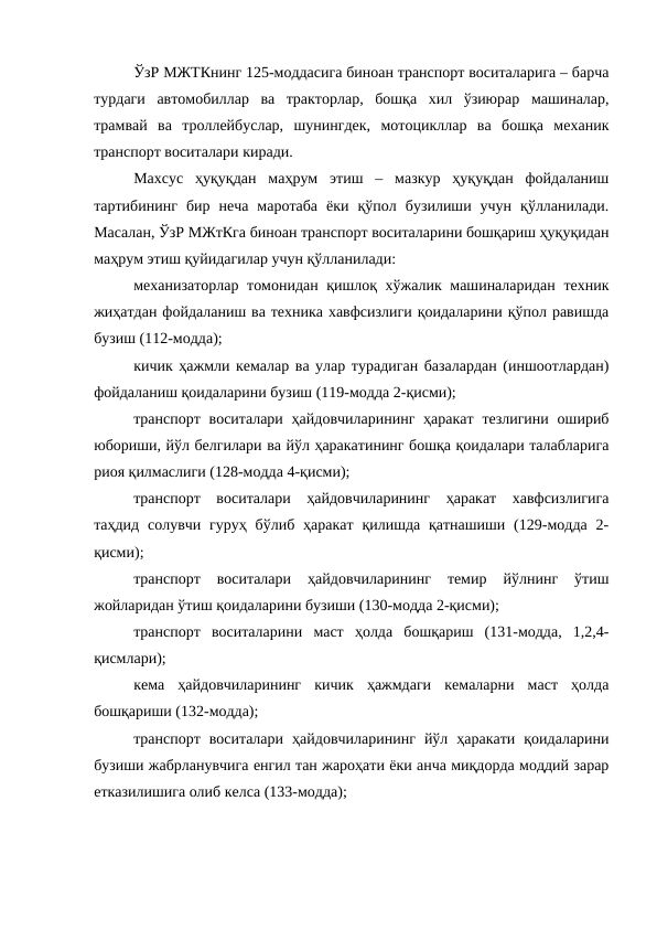 ЎзР МЖТКнинг 125-моддасига биноан транспорт воситаларига – барча
турдаги  автомобиллар  ва  тракторлар,  бошқа  хил  ўзиюрар  машиналар,
трамвай  ва  троллейбуслар,  шунингдек,  мотоцикллар  ва  бошқа  механик
транспорт воситалари киради.
Махсус  ҳуқуқдан  маҳрум  этиш  –  мазкур  ҳуқуқдан  фойдаланиш
тартибининг  бир  неча  маротаба  ёки  қўпол  бузилиши  учун  қўлланилади.
Масалан, ЎзР МЖтКга биноан транспорт воситаларини бошқариш ҳуқуқидан
маҳрум этиш қуйидагилар учун қўлланилади:
механизаторлар томонидан қишлоқ хўжалик машиналаридан техник
жиҳатдан фойдаланиш ва техника хавфсизлиги қоидаларини қўпол равишда
бузиш (112-модда);
кичик ҳажмли кемалар ва улар турадиган базалардан (иншоотлардан)
фойдаланиш қоидаларини бузиш (119-модда 2-қисми); 
транспорт воситалари ҳайдовчиларининг  ҳаракат  тезлигини  ошириб
юбориши, йўл белгилари ва йўл ҳаракатининг бошқа қоидалари талабларига
риоя қилмаслиги (128-модда 4-қисми);
транспорт  воситалари  ҳайдовчиларининг  ҳаракат  хавфсизлигига
таҳдид  солувчи гуруҳ  бўлиб  ҳаракат  қилишда  қатнашиши  (129-модда  2-
қисми); 
транспорт  воситалари  ҳайдовчиларининг  темир  йўлнинг  ўтиш
жойларидан ўтиш қоидаларини бузиши (130-модда 2-қисми);
транспорт  воситаларини  маст  ҳолда  бошқариш  (131-модда,  1,2,4-
қисмлари);
кема  ҳайдовчиларининг  кичик  ҳажмдаги  кемаларни  маст  ҳолда
бошқариши (132-модда);
транспорт  воситалари  ҳайдовчиларининг  йўл  ҳаракати  қоидаларини
бузиши жабрланувчига енгил тан жароҳати ёки анча миқдорда моддий зарар
етказилишига олиб келса (133-модда); 
