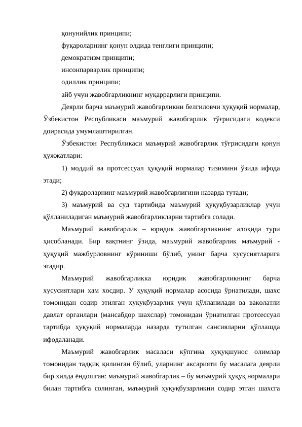 қонунийлик принципи; 
фуқароларнинг қонун олдида тенглиги принципи;
демократизм принципи;
инсонпарварлик принципи; 
одиллик принципи;
айб учун жавобгарликнинг муқаррарлиги принципи.
Деярли барча маъмурий жавобгарликни белгиловчи ҳуқуқий нормалар,
Ўзбекистон  Республикаси  маъмурий  жавобгарлик  тўғрисидаги  кодекси
доирасида умумлаштирилган.
Ўзбекистон Республикаси маъмурий жавобгарлик тўғрисидаги қонун
ҳужжатлари:
1) моддий ва протсессуал ҳуқуқий нормалар тизимини ўзида ифода
этади;
2) фуқароларнинг маъмурий жавобгарлигини назарда тутади;
3)  маъмурий  ва  суд  тартибида  маъмурий  ҳуқуқбузарликлар  учун
қўлланиладиган маъмурий жавобгарликларни тартибга солади.
Маъмурий  жавобгарлик  –  юридик  жавобгарликнинг  алоҳида  тури
ҳисобланади.  Бир  вақтнинг  ўзида,  маъмурий  жавобгарлик  маъмурий  -
ҳуқуқий  мажбурловнинг  кўриниши  бўлиб,  унинг  барча  хусусиятларига
эгадир. 
Маъмурий  жавобгарликка  юридик  жавобгарликнинг  барча
хусусиятлари ҳам хосдир. У ҳуқуқий нормалар асосида ўрнатилади, шахс
томонидан  содир  этилган  ҳуқуқбузарлик  учун  қўлланилади  ва  ваколатли
давлат органлари (мансабдор шахслар) томонидан ўрнатилган протсессуал
тартибда  ҳуқуқий  нормаларда  назарда  тутилган  сансияларни  қўллашда
ифодаланади. 
Маъмурий  жавобгарлик  масаласи  кўпгина  ҳуқуқшунос  олимлар
томонидан тадқиқ қилинган бўлиб, уларнинг аксарияти бу масалага деярли
бир хилда ёндошган: маъмурий жавобгарлик – бу маъмурий ҳуқуқ нормалари
билан тартибга солинган, маъмурий ҳуқуқбузарликни содир этган шахсга
