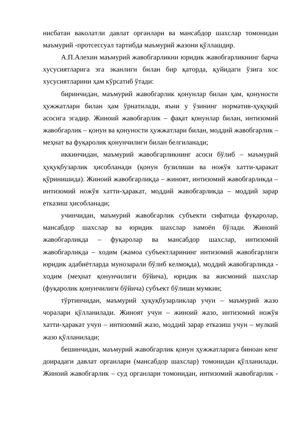 нисбатан  ваколатли  давлат  органлари  ва  мансабдор  шахслар  томонидан
маъмурий -протсессуал тартибда маъмурий жазони қўллашдир. 
А.П.Алехин маъмурий жавобгарликни юридик жавобгарликнинг барча
хусусиятларига  эга  эканлиги  билан  бир  қаторда,  қуйидаги  ўзига  хос
хусусиятларини ҳам кўрсатиб ўтади:
биринчидан, маъмурий жавобгарлик қонунлар билан ҳам, қонуности
ҳужжатлари  билан  ҳам  ўрнатилади,  яъни  у  ўзининг  норматив-ҳуқуқий
асосига эгадир. Жиноий жавобгарлик – фақат қонунлар билан, интизомий
жавобгарлик – қонун ва қонуности ҳужжатлари билан, моддий жавобгарлик –
меҳнат ва фуқаролик қонунчилиги билан белгиланади;
иккинчидан,  маъмурий  жавобгарликнинг  асоси  бўлиб  –  маъмурий
ҳуқуқбузарлик  ҳисобланади  (қонун  бузилиши  ва  ножўя  хатти-ҳаракат
қўринишида). Жиноий жавобгарликда – жиноят, интизомий жавобгарликда –
интизомий  ножўя  хатти-ҳаракат,  моддий  жавобгарликда  –  моддий  зарар
етказиш ҳисобланади;
учинчидан,  маъмурий  жавобгарлик  субъекти  сифатида  фуқаролар,
мансабдор  шахслар  ва  юридик  шахслар  намоён  бўлади.  Жиноий
жавобгарликда  –  фуқаролар  ва  мансабдор  шахслар,  интизомий
жавобгарликда – ходим (жамоа субъектларининг интизомий жавобгарлиги
юридик адабиётларда мунозарали бўлиб келмоқда), моддий жавобгарликда -
ходим  (меҳнат  қонунчилиги  бўйича),  юридик  ва  жисмоний  шахслар
(фуқаролик қонунчилиги бўйича) субъект бўлиши мумкин;
тўртинчидан,  маъмурий  ҳуқуқбузарликлар  учун  –  маъмурий  жазо
чоралари  қўлланилади.  Жиноят  учун  –  жиноий  жазо,  интизомий  ножўя
хатти-ҳаракат учун – интизомий жазо, моддий зарар етказиш учун – мулкий
жазо қўлланилади;
бешинчидан, маъмурий жавобгарлик қонун ҳужжатларига биноан кенг
доирадаги давлат органлари (мансабдор шахслар) томонидан қўлланилади.
Жиноий жавобгарлик – суд органлари томонидан, интизомий жавобгарлик -
