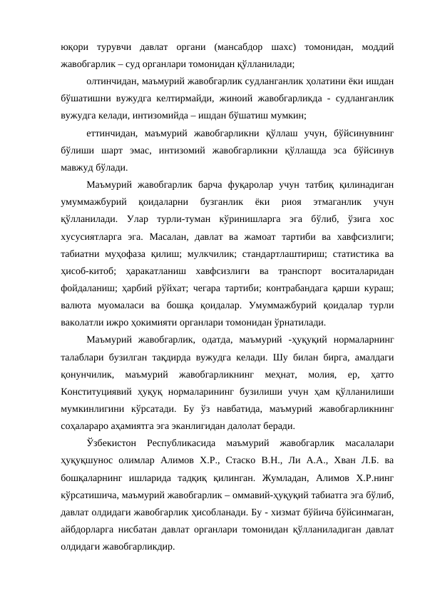 юқори  турувчи  давлат  органи  (мансабдор  шахс)  томонидан,  моддий
жавобгарлик – суд органлари томонидан қўлланилади;
олтинчидан, маъмурий жавобгарлик судланганлик ҳолатини ёки ишдан
бўшатишни вужудга келтирмайди, жиноий жавобгарликда - судланганлик
вужудга келади, интизомийда – ишдан бўшатиш мумкин;
еттинчидан,  маъмурий  жавобгарликни  қўллаш  учун,  бўйсинувнинг
бўлиши  шарт  эмас,  интизомий  жавобгарликни  қўллашда  эса  бўйсинув
мавжуд бўлади.
Маъмурий  жавобгарлик  барча  фуқаролар  учун  татбиқ  қилинадиган
умуммажбурий  қоидаларни  бузганлик  ёки  риоя  этмаганлик  учун
қўлланилади.  Улар  турли-туман  кўринишларга  эга  бўлиб,  ўзига  хос
хусусиятларга  эга.  Масалан,  давлат  ва  жамоат  тартиби  ва  хавфсизлиги;
табиатни муҳофаза  қилиш;  мулкчилик;  стандартлаштириш;  статистика  ва
ҳисоб-китоб;  ҳаракатланиш  хавфсизлиги  ва  транспорт  воситаларидан
фойдаланиш; ҳарбий рўйхат; чегара тартиби; контрабандага қарши кураш;
валюта  муомаласи  ва  бошқа  қоидалар.  Умуммажбурий  қоидалар  турли
ваколатли ижро ҳокимияти органлари томонидан ўрнатилади.
Маъмурий  жавобгарлик,  одатда,  маъмурий  -ҳуқуқий  нормаларнинг
талаблари бузилган тақдирда вужудга келади. Шу билан бирга, амалдаги
қонунчилик,  маъмурий  жавобгарликнинг  меҳнат,  молия,  ер,  ҳатто
Конституциявий  ҳуқуқ  нормаларининг  бузилиши  учун  ҳам  қўлланилиши
мумкинлигини  кўрсатади.  Бу  ўз  навбатида,  маъмурий  жавобгарликнинг
соҳалараро аҳамиятга эга эканлигидан далолат беради. 
Ўзбекистон  Республикасида  маъмурий  жавобгарлик  масалалари
ҳуқуқшунос  олимлар  Алимов  Х.Р.,  Стаско  В.Н.,  Ли  А.А.,  Хван  Л.Б.  ва
бошқаларнинг  ишларида  тадқиқ  қилинган.  Жумладан,  Алимов  Х.Р.нинг
кўрсатишича, маъмурий жавобгарлик – оммавий-ҳуқуқий табиатга эга бўлиб,
давлат олдидаги жавобгарлик ҳисобланади. Бу - хизмат бўйича бўйсинмаган,
айбдорларга нисбатан давлат органлари томонидан қўлланиладиган давлат
олдидаги жавобгарликдир.
