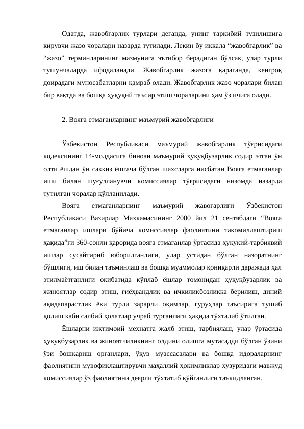 Одатда,  жавобгарлик  турлари  деганда,  унинг  таркибий  тузилишига
кирувчи жазо чоралари назарда тутилади. Лекин бу иккала “жавобгарлик” ва
“жазо” терминларининг мазмунига эътибор берадиган бўлсак, улар турли
тушунчаларда  ифодаланади.  Жавобгарлик  жазога  қараганда,  кенгроқ
доирадаги муносабатларни қамраб олади. Жавобгарлик жазо чоралари билан
бир вақтда ва бошқа ҳуқуқий таъсир этиш чораларини ҳам ўз ичига олади.
2. Вояга етмаганларнинг маъмурий жавобгарлиги
Ўзбекистон  Республикаси  маъмурий  жавобгарлик  тўғрисидаги
кодексининг 14-моддасига биноан маъмурий ҳуқуқбузарлик содир этган ўн
олти ёшдан ўн саккиз ёшгача бўлган шахсларга нисбатан Вояга етмаганлар
иши  билан  шуғулланувчи  комиссиялар  тўғрисидаги  низомда  назарда
тутилган чоралар қўлланилади.
Вояга  етмаганларнинг  маъмурий  жавогарлиги  Ўзбекистон
Республикаси  Вазирлар  Маҳкамасининг  2000  йил  21  сентябдаги  “Вояга
етмаганлар  ишлари  бўйича  комиссиялар  фаолиятини  такомиллаштириш
ҳақида”ги 360-сонли қарорида вояга етмаганлар ўртасида ҳуқуқий-тарбиявий
ишлар  сусайтириб  юборилганлиги,  улар  устидан  бўлган  назоратнинг
бўшлиги, иш билан таъминлаш ва бошқа муаммолар қониқарли даражада ҳал
этилмаётганлиги  оқибатида  кўплаб  ёшлар  томонидан  ҳуқуқбузарлик  ва
жиноятлар содир этиш, гиёҳвандлик ва ичкиликбозликка берилиш, диний
ақидапарастлик  ёки  турли  зарарли  оқимлар,  гуруҳлар  таъсирига  тушиб
қолиш каби салбий ҳолатлар учраб турганлиги ҳақида тўхталиб ўтилган.
Ёшларни ижтимоий меҳнатга жалб этиш, тарбиялаш, улар ўртасида
ҳуқуқбузарлик ва жиноятчиликнинг олдини олишга мутасадди бўлган ўзини
ўзи  бошқариш  органлари,  ўқув  муассасалари  ва  бошқа  идораларнинг
фаолиятини мувофиқлаштирувчи маҳаллий ҳокимликлар ҳузуридаги мавжуд
комиссиялар ўз фаолиятини деярли тўхтатиб қўйганлиги таъкидланган.
