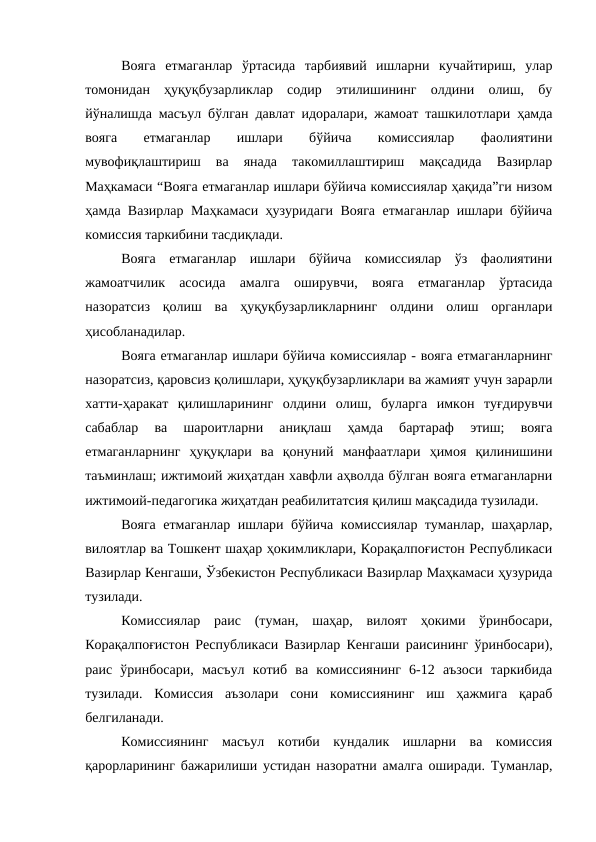 Вояга  етмаганлар  ўртасида  тарбиявий  ишларни  кучайтириш,  улар
томонидан  ҳуқуқбузарликлар  содир  этилишининг  олдини  олиш,  бу
йўналишда масъул бўлган давлат идоралари, жамоат ташкилотлари ҳамда
вояга
 
етмаганлар
 
ишлари
 
бўйича
 
комиссиялар
 
фаолиятини
мувофиқлаштириш  ва  янада  такомиллаштириш  мақсадида  Вазирлар
Маҳкамаси “Вояга етмаганлар ишлари бўйича комиссиялар ҳақида”ги низом
ҳамда Вазирлар Маҳкамаси ҳузуридаги Вояга етмаганлар ишлари бўйича
комиссия таркибини тасдиқлади.
Вояга  етмаганлар  ишлари  бўйича  комиссиялар  ўз  фаолиятини
жамоатчилик  асосида  амалга  оширувчи,  вояга  етмаганлар  ўртасида
назоратсиз  қолиш  ва  ҳуқуқбузарликларнинг  олдини  олиш  органлари
ҳисобланадилар.
Вояга етмаганлар ишлари бўйича комиссиялар - вояга етмаганларнинг
назоратсиз, қаровсиз қолишлари, ҳуқуқбузарликлари ва жамият учун зарарли
хатти-ҳаракат  қилишларининг  олдини  олиш,  буларга  имкон  туғдирувчи
сабаблар  ва  шароитларни  аниқлаш  ҳамда  бартараф  этиш;  вояга
етмаганларнинг  ҳуқуқлари  ва  қонуний  манфаатлари  ҳимоя  қилинишини
таъминлаш; ижтимоий жиҳатдан хавфли аҳволда бўлган вояга етмаганларни
ижтимоий-педагогика жиҳатдан реабилитатсия қилиш мақсадида тузилади.
Вояга етмаганлар ишлари бўйича комиссиялар туманлар, шаҳарлар,
вилоятлар ва Тошкент шаҳар ҳокимликлари, Корақалпоғистон Республикаси
Вазирлар Кенгаши, Ўзбекистон Республикаси Вазирлар Маҳкамаси ҳузурида
тузилади.
Комиссиялар  раис  (туман,  шаҳар,  вилоят  ҳокими  ўринбосари,
Корақалпоғистон Республикаси Вазирлар Кенгаши раисининг ўринбосари),
раис  ўринбосари,  масъул  котиб  ва  комиссиянинг  6-12  аъзоси  таркибида
тузилади.  Комиссия  аъзолари  сони  комиссиянинг  иш  ҳажмига  қараб
белгиланади.
Комиссиянинг  масъул  котиби  кундалик  ишларни  ва  комиссия
қарорларининг бажарилиши устидан назоратни амалга оширади. Туманлар,
