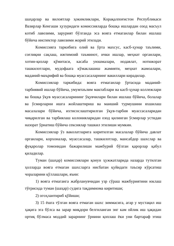 шаҳарлар  ва  вилоятлар  ҳокимликлари,  Корақалпоғистон  Республикаси
Вазирлар Кенгаши ҳузуридаги комиссияларда бошқа ишлардан озод масъул
котиб  лавозими,  зарурият  бўлганда  эса  вояга  етмаганлар  билан  ишлаш
бўйича инспектор лавозими жорий этилади.
Комиссияга  таркибига  олий  ва  ўрта  махсус,  касб-ҳунар  таълими,
соғлиқни  сақлаш,  ижтимоий  таъминот,  ички  ишлар,  меҳнат  органлари,
хотин-қизлар  қўмитаси,  касаба  уюшмалари,  нодавлат,  нотижорат
ташкилотлари,  мудофаага  кўмаклашиш  жамияти,  меҳнат  жамоалари,
маданий-маърифий ва бошқа муассасаларнинг вакиллари кирадилар.
Комиссиялар  таркибида:  вояга  етмаганлар  ўртасида  маданий-
тарбиявий ишлар бўйича, умумтаълим мактаблари ва касб-ҳунар коллежлари
ва бошқа ўқув муассасаларининг ўқувчилари билан ишлаш бўйича, болалар
ва  ўсмирларни  ишга  жойлаштириш  ва  маиший  турмушини  яхшилаш
масалалари  бўйича,  ихтисослаштирилган  ўқув-тарбия  муассасаларидан
чиқарилган ва тарбиялаш колонияларидан озод қилинган ўсмирлар устидан
назорат ўрнатиш бўйича сексиялар ташкил этилиши мумкин.
Комиссиялар ўз ваколатларига киритилган масалалар бўйича давлат
органлари, корхоналар, муассасалар,  ташкилотлар, мансабдор шахслар  ва
фуқаролар  томонидан  бажарилиши  мажбурий  бўлган  қарорлар  қабул
қиладилар.
Туман (шаҳар) комиссиялари қонун ҳужжатларида назарда тутилган
ҳолларда  вояга  етмаган  шахсларга  нисбатан  қуйидаги  таъсир  кўрсатиш
чораларини қўллашлари, яъни:
1) вояга етмаганга жабрланувчидан узр сўраш мажбуриятини юклаш
тўғрисида туман (шаҳар) судига тақдимнома киритиши;
2) огоҳлантириб қўйиши;
3) 15 ёшга тўлган вояга етмаган шахс зиммасига, агар у мустақил иш
ҳақига эга бўлса ва зарар миқдори белгиланган энг кам ойлик иш ҳақидан
ортиқ бўлмаса моддий зарарнинг ўрнини қоплаш ёки уни бартараф этиш
