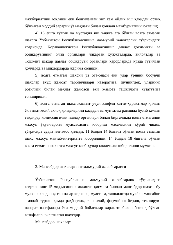 мажбуриятини юклаши ёки белгиланган энг кам ойлик иш ҳақидан ортиқ
бўлмаган моддий зарарни ўз меҳнати билан қоплаш мажбуриятини юклаши;
4) 16 ёшга тўлган ва мустақил иш ҳақига эга бўлган вояга етмаган
шахсга  Ўзбекистон  Республикасининг  маъмурий  жавогарлик  тўғрисидаги
кодексида,  Корақалпоғистон  Республикасининг  давлат  ҳокимияти  ва
бошқарувининг  олий  органлари  чиқарган  ҳужжатларда,  вилоятлар  ва
Тошкент шаҳар давлат бошқаруви органлари қарорларида кўзда тутилган
ҳолларда ва миқдорларда жарима солиши;
5)  вояга  етмаган  шахсни  ўз  ота-онаси  ёки  улар  ўрнини  босувчи
шахслар  ёхуд  жамоат  тарбиячилари  назоратига,  шунингдек,  уларнинг
розилиги  билан  меҳнат  жамоаси  ёки  жамоат  ташкилоти  кузатувига
топшириши;
6) вояга етмаган шахс жамият учун хавфли хатти-ҳаракатлар қилган
ёки ижтимоий ахлоқ қоидаларини қасддан ва мунтазам равишда бузиб келган
тақдирда комиссия ички ишлар органлари билан биргаликда вояга етмаганни
махсус  ўқув-тарбия  муассасасига  юбориш  масаласини  кўриб  чиқиш
тўғрисида судга илтимос қилади. 11 ёшдан 14 ёшгача бўлган вояга етмаган
шахс махсус мактаб-интернатга юборилиши, 14 ёшдан 18 ёшгача бўлган
вояга етмаган шахс эса махсус касб-ҳунар коллежига юборилиши мумкин.
3. Мансабдор шахсларнинг маъмурий жавобгарлиги
 
Ўзбекистон  Республикаси  маъмурий  жавобгарлик  тўғрисидаги
кодексининг 15-моддасининг иккинчи қисмига биноан мансабдор шахс - бу
мулк шаклидан қатъи назар корхона, муассаса, ташкилотда муайян мансабни
эгаллаб турган ҳамда раҳбарлик, ташкилий, фармойиш бериш, текширув-
назорат вазифалари ёки моддий бойликлар ҳаракати билан боғлиқ бўлган
вазифалар юклатилган шахсдир.
Мансабдор шахслар:
