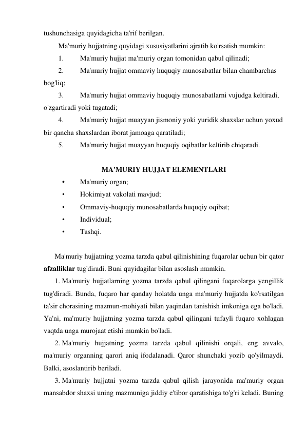 tushunchasiga quyidagicha ta'rif berilgan. 
Ma'muriy hujjatning quyidagi xususiyatlarini ajratib ko'rsatish mumkin: 
1. 
Ma'muriy hujjat ma'muriy organ tomonidan qabul qilinadi; 
2. 
Ma'muriy hujjat ommaviy huquqiy munosabatlar bilan chambarchas 
bog'liq; 
3. 
Ma'muriy hujjat ommaviy huquqiy munosabatlarni vujudga keltiradi, 
o'zgartiradi yoki tugatadi; 
4. 
Ma'muriy hujjat muayyan jismoniy yoki yuridik shaxslar uchun yoxud 
bir qancha shaxslardan iborat jamoaga qaratiladi; 
5. 
Ma'muriy hujjat muayyan huquqiy oqibatlar keltirib chiqaradi. 
 
MA'MURIY HUJJAT ELEMENTLARI 
• 
Ma'muriy organ; 
• 
Hokimiyat vakolati mavjud; 
• 
Ommaviy-huquqiy munosabatlarda huquqiy oqibat; 
• 
Individual; 
• 
Tashqi. 
 
Ma'muriy hujjatning yozma tarzda qabul qilinishining fuqarolar uchun bir qator 
afzalliklar tug'diradi. Buni quyidagilar bilan asoslash mumkin. 
1. Ma'muriy hujjatlarning yozma tarzda qabul qilingani fuqarolarga yengillik 
tug'diradi. Bunda, fuqaro har qanday holatda unga ma'muriy hujjatda ko'rsatilgan 
ta'sir chorasining mazmun-mohiyati bilan yaqindan tanishish imkoniga ega bo'ladi. 
Ya'ni, ma'muriy hujjatning yozma tarzda qabul qilingani tufayli fuqaro xohlagan 
vaqtda unga murojaat etishi mumkin bo'ladi.  
2. Ma'muriy hujjatning yozma tarzda qabul qilinishi orqali, eng avvalo, 
ma'muriy organning qarori aniq ifodalanadi. Qaror shunchaki yozib qo'yilmaydi. 
Balki, asoslantirib beriladi.  
3. Ma'muriy hujjatni yozma tarzda qabul qilish jarayonida ma'muriy organ 
mansabdor shaxsi uning mazmuniga jiddiy e'tibor qaratishiga to'g'ri keladi. Buning 
