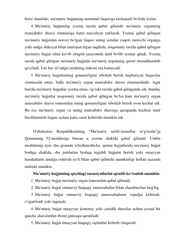 boisi shundaki, ma'muriy hujjatning mazmuni fuqaroga tushunarli bo'lishi lozim.  
4. Ma'muriy hujjatning yozma tarzda qabul qilinishi ma'muriy organning 
mansabdor shaxsi zimmasiga katta mas'uliyat yuklaydi. Yozma qabul qilingan 
ma'muriy hujjatdan norozi bo'lgan fuqaro uning ustidan yuqori turuvchi organga 
yoki sudga shikoyat bilan murojaat etgan taqdirda, noqonuniy tarzda qabul qilingan 
ma'muriy hujjat ishni ko'rib chiqish jarayonida dalil bo'lib xizmat qiladi. Yozma 
tarzda qabul qilingan ma'muriy hujjatda ma'muriy organning qarori mustahkamlab 
qo'yiladi. Uni har xil talqin etishning imkoni esa kamayadi.  
5. Ma'muriy hujjatlarning qonuniyligini isbotlab berish majburiyati fuqarolar 
zimmasida emas, balki ma'muriy organ mansabdor shaxsi zimmasidadir. Agar 
barcha ma'muriy hujjatlar yozma emas, og'zaki tarzda qabul qilinganda edi, bunday 
ma'muriy hujjatlar noqonuniy tarzda qabul qilingan bo'lsa ham ma'muriy organ 
mansabdor shaxsi tomonidan uning qonuniyligini isbotlab berish oson kechar edi. 
Bu esa ma'muriy organ va uning mansabdor shaxsiga qaraganda kuchsiz taraf 
hisoblanmish fuqaro uchun katta zarar keltirishi mumkin edi. 
 
O'zbekiston Respublikasining “Ma'muriy tartib-taomillar to'g'risida”gi 
Qonunning 52-moddasiga binoan u yozma shaklda qabul qilinadi. Ushbu 
moddaning ayni shu qismida ta'kidlanishicha, qonun hujjatlarida ma'muriy hujjat 
boshqa shaklda, shu jumladan boshqa tegishli hujjatni berish yoki muayyan 
harakatlarni amalga oshirish yo'li bilan qabul qilinishi mumkinligi hollari nazarda 
tutilishi mumkin. 
Ma'muriy hujjatning quyidagi xususiyatlarini ajratib ko'rsatish mumkin: 
1. Ma'muriy hujjat ma'muriy organ tomonidan qabul qilinadi; 
2. Ma'muriy hujjat ommaviy huquqiy munosabatlar bilan chambarchas bog'liq; 
3. Ma'muriy hujjat ommaviy huquqiy munosabatlarni vujudga keltiradi, 
o'zgartiradi yoki tugatadi; 
4. Ma'muriy hujjat muayyan jismoniy yoki yuridik shaxslar uchun yoxud bir 
qancha shaxslardan iborat jamoaga qaratiladi; 
5. Ma'muriy hujjat muayyan huquqiy oqibatlar keltirib chiqaradi. 
