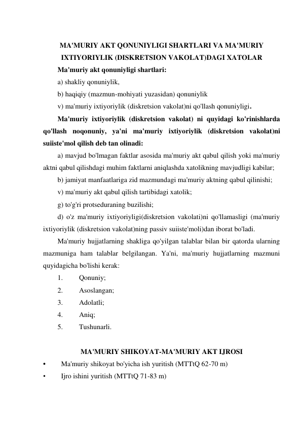  
MA'MURIY AKT QONUNIYLIGI SHARTLARI VA MA'MURIY 
IXTIYORIYLIK (DISKRETSION VAKOLAT)DAGI XATOLAR 
Ma'muriy akt qonuniyligi shartlari: 
a) shakliy qonuniylik,  
b) haqiqiy (mazmun-mohiyati yuzasidan) qonuniylik  
v) ma'muriy ixtiyoriylik (diskretsion vakolat)ni qo'llash qonuniyligi. 
Ma'muriy ixtiyoriylik (diskretsion vakolat) ni quyidagi ko'rinishlarda 
qo'llash noqonuniy, ya'ni ma'muriy ixtiyoriylik (diskretsion vakolat)ni 
suiiste'mol qilish deb tan olinadi:  
a) mavjud bo'lmagan faktlar asosida ma'muriy akt qabul qilish yoki ma'muriy 
aktni qabul qilishdagi muhim faktlarni aniqlashda xatolikning mavjudligi kabilar;  
b) jamiyat manfaatlariga zid mazmundagi ma'muriy aktning qabul qilinishi;  
v) ma'muriy akt qabul qilish tartibidagi xatolik;  
g) to'g'ri protseduraning buzilishi;  
d) o'z ma'muriy ixtiyoriyligi(diskretsion vakolati)ni qo'llamasligi (ma'muriy 
ixtiyoriylik (diskretsion vakolat)ning passiv suiiste'moli)dan iborat bo'ladi. 
Ma'muriy hujjatlarning shakliga qo'yilgan talablar bilan bir qatorda ularning 
mazmuniga ham talablar belgilangan. Ya'ni, ma'muriy hujjatlarning mazmuni 
quyidagicha bo'lishi kerak: 
1. 
Qonuniy; 
2. 
Asoslangan; 
3. 
Adolatli; 
4. 
Aniq; 
5. 
Tushunarli. 
 
MA'MURIY SHIKOYAT-MA'MURIY AKT IJROSI 
• 
Ma'muriy shikoyat bo'yicha ish yuritish (MTTtQ 62-70 m) 
• 
Ijro ishini yuritish (MTTtQ 71-83 m) 
