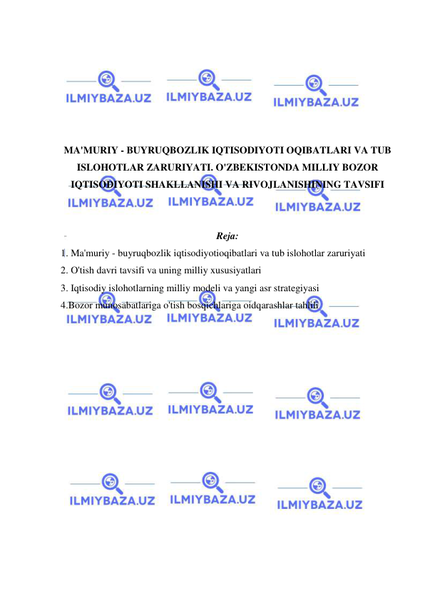  
 
 
 
 
 
 
 
MA'MURIY - BUYRUQBOZLIK IQTISODIYOTI OQIBATLARI VA TUB 
ISLOHOTLAR ZARURIYATI. O'ZBEKISTONDA MILLIY BOZOR 
IQTISODIYOTI SHAKLLANISHI VA RIVOJLANISHINING TAVSIFI 
 
 
Reja: 
1. Ma'muriy - buyruqbozlik iqtisodiyotioqibatlari va tub islohotlar zaruriyati 
2. O'tish davri tavsifi va uning milliy xususiyatlari 
3. Iqtisodiy islohotlarning milliy modeli va yangi asr strategiyasi 
4.Bozor munosabatlariga o'tish bosqichlariga oidqarashlar tahlili 
 
 
 
 
 
 
 
 
 
 
 
 
 
 
