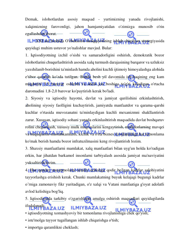  
 
Demak, islohotlardan asosiy maqsad - yurtimizning yanada rivojlanishi, 
xalqimizning farovonligi, jahon hamjamiyatidan o'zimizga munosib o'rin 
egallashdan iborat.  
XXI asr boshida O'zbekiston taraqqiyotining ishlab chiqilgan strategiyasida 
quyidagi muhim ustuvor yo'nalishlar mavjud. Bular:  
1. Iqtisodiyotning izchil o'sishi va samaradorligini oshirish, demokratik bozor 
islohotlarini chuqurlashtirish asosida xalq turmush darajasining barqaror va uzluksiz 
yaxshilanib borishini ta'minlash hamda aholini kuchli ijtimoiy himoyalashga alohida 
e'tibor qaratish ko'zda tutilgan. Bunda besh yil davomida ish haqining eng kam 
miqdorini 3,5 barovar oshirish va aholi jon boshiga to'g'ri keladigan o'rtacha 
daromadini 1,8-2,0 barovar ko'paytirish kerak bo'ladi.  
2. Siyosiy va iqtisodiy hayotni, davlat va jamiyat qurilishini erkinlashtirish, 
aholining siyosiy faolligini kuchaytirish, jamiyatda manfaatdor va qarama-qarshi 
kuchlar o'rtasida muvozanatni ta'minlaydigan kuchli mexanizmni shakllantirish 
zarur. Xususan, iqtisodiy sohani yanada erkinlashtirish maqsadida davlat boshqaruv 
rolini chegaralash, xususiy mulk miqyoslarini kengaytirish, mulkdorlarning mavqei 
va huquqlarini mustahkamlash, kichik va o'rta biznes rivojlanishiga har tomonlama 
ko'mak berish hamda bozor infratuzilmasini keng rivojlantirish lozim.  
3. Shaxsiy manfaatlarni mamlakat, xalq manfaatlari bilan uyg'un holda ko'radigan 
erkin, har jihatdan barkamol insonlarni tarbiyalash asosida jamiyat ma'naviyatini 
yuksaltirish lozim.  
4. Har qanday muammolarni amaliy echishga qodir bo'lgan kadrlar salohiyatini 
tayyorlashga erishish kerak. Chunki mamlakatning buyuk kelajagi bugungi kadrlar 
o’rniga zamonaviy fikr yuritadigan, o'z xalqi va Vatani manfaatiga g'oyat adolatli 
avlod kelishiga bog'liq.  
5. Iqtisodiyotda tarkibiy o'zgarishlarni amalga oshirish maqsadlari quyidagilarda 
ifodalanadi:  
• iqtisodiyotning xomashyoviy bir tomonlama rivojlanishiga chek qo'yish;  
• iste'molga tayyor tugallangan ishlab chiqarishga o'tish;  
• importga qaramlikni cheklash;  
