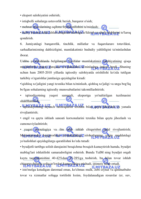  
 
• eksport salohiyatini oshirish;  
• istiqbolli sohalarga ustuvorlik berish, barqaror o'sish;  
• mehnat resurslarining oqilona foydalanilishini ta'minlash;  
• milliy bozorni ichki ishlab chiqarish hisobiga to'ldirish va aholi talablarini to'laroq 
qondirish.  
6. Jamiyatdagi barqarorlik, tinchlik, millatlar va fuqarolararo totuvlikni, 
sarhadlarimizning dahlsizligini, mamlakatimiz hududiy yahlitligini ta'minlashdan 
iborat.  
Ushbu yo'nalishlarda belgilangan vazifalar mamlakatimiz salohiyatining qisqa 
muddatlarda yuqori darajada rivojlanishini ta'minlashga imkon berdi. Shuning 
uchun ham 2005-2010 yillarda iqtisodiy salohiyatda erishilishi ko'zda tutilgan 
tarkibiy o'zgarishlar jumlasiga quyidagilar kiradi:  
• qishloq xo'jaligini yangi texnika bilan ta'minlash, qishloq xo'jaligi va unga bog'liq 
bo'lgan sohalarning iqtisodiy munosabatlarini takomillashtirish;  
• 
iqtisodiyotning 
yuqori 
samarali, 
eksportga 
yo'naltirilgan 
tuzilmasini 
shaklllantirish;  
• iqtisodiyotning tayanch tarmoqlarini texnika bilan qayta jihozlash va yanada 
rivojlantirish;  
• engil va qayta ishlash sanoati korxonalarini texnika bilan qayta jihozlash va 
zamonaviylashtirish;  
• yuqori texnologiya va ilm talab ishlab chiqarishni jadal rivojlantirish; 
Makroiqtisodiy barqarorlikni ta'minlashdagi islohotlarning yaqin muddatdagi 
yo'nalishlari quyidagilarga qaratilishni ko'zda tutadi:  
• byudjetli tartibga solish darajasini bosqichma-bosqich kamaytirish hamda, byudjet 
mablag'lari ishlatilishi samaradorligini oshirish. Bunda YaIM ning byudjet orqali 
kayta taqsimlanishini 40-42%dan 25-28%ga tushirish, bu bilan tovar ishlab 
chiqaruvchilarga soliq to'lovlari kamayishiga erishadi, ijtimoiy talab ortadi.  
• iste'molga ketadigan daromad emas, ko'chmas mulk, zebi-ziynat va qimmatbaho 
tovar va xizmatlar soliqqa tortilishi lozim, foydalanadigan resurslar (er, suv, 
