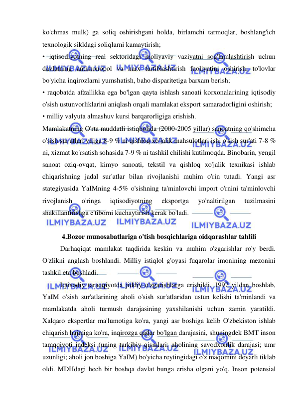  
 
ko'chmas mulk) ga soliq oshirishgani holda, birlamchi tarmoqlar, boshlang'ich 
texnologik sikldagi soliqlarni kamaytirish;  
• iqtisodiyotning real sektoridagi moliyaviy vaziyatni sog'lamlashtirish uchun 
davlatning antimonopol va narx tartiblashtirish faoliyatini oshirish, to'lovlar 
bo'yicha inqirozlarni yumshatish, baho disparitetiga barxam berish;  
• raqobatda afzallikka ega bo'lgan qayta ishlash sanoati korxonalarining iqtisodiy 
o'sish ustunvorliklarini aniqlash orqali mamlakat eksport samaradorligini oshirish;  
• milliy valyuta almashuv kursi barqarorligiga erishish.  
Mamlakatning O'rta muddatli istiqbolida (2000-2005 yillar) sanoatning qo'shimcha 
o'sish sur'atlari yiliga 8-9 % ni qishloq xo'jalik mahsulotlari ishi o'sish sur'ati 7-8 % 
ni, xizmat ko'rsatish sohasida 7-9 % ni tashkil chilishi kutilmoqda. Binobarin, yengil 
sanoat oziq-ovqat, kimyo sanoati, tekstil va qishloq xo'jalik texnikasi ishlab 
chiqarishning jadal sur'atlar bilan rivojlanishi muhim o'rin tutadi. Yangi asr 
stategiyasida YaIMning 4-5% o'sishning ta'minlovchi import o'rnini ta'minlovchi 
rivojlanish 
o'ringa 
iqtisodiyotning 
eksportga 
yo'naltirilgan 
tuzilmasini 
shakillantirishga e'tiborni kuchaytirish kerak bo'ladi.  
 
4.Bozor munosabatlariga o'tish bosqichlariga oidqarashlar tahlili 
Darhaqiqat mamlakat taqdirida keskin va muhim o'zgarishlar ro'y berdi. 
O'zlikni anglash boshlandi. Milliy istiqlol g'oyasi fuqarolar imonining mezonini 
tashkil eta boshladi.  
Iqtisodiy taraqqiyotda jiddiy o'zgarishlarga erishildi. 1997 yildan boshlab, 
YaIM o'sish sur'atlarining aholi o'sish sur'atlaridan ustun kelishi ta'minlandi va 
mamlakatda aholi turmush darajasining yaxshilanishi uchun zamin yaratildi. 
Xalqaro ekspertlar ma'lumotiga ko'ra, yangi asr boshiga kelib O'zbekiston ishlab 
chiqarish hajmiga ko'ra, inqirozga qadar bo'lgan darajasini, shuningdek BMT inson 
taraqqiyoti indeksi (uning tarkibiy qismlari: aholining savodxonlik darajasi; umr 
uzunligi; aholi jon boshiga YaIM) bo'yicha reytingidagi o'z maqomini deyarli tiklab 
oldi. MDHdagi hech bir boshqa davlat bunga erisha olgani yo'q. Inson potensial 
